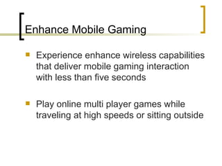 Enhance Mobile Gaming Experience enhance wireless capabilities that deliver mobile gaming interaction with less than five seconds Play online multi player games while traveling at high speeds or sitting outside 