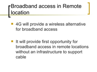 Broadband access in Remote location 4G will provide a wireless alternative for broadband access It will provide first opportunity for broadband access in remote locations without an infrastructure to support cable  