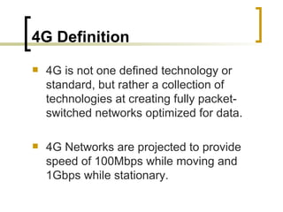 4G Definition 4G is not one defined technology or standard, but rather a collection of technologies at creating fully packet-switched networks optimized for data. 4G Networks are projected to provide speed of 100Mbps while moving and 1Gbps while stationary. 