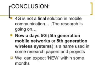 CONCLUSION: 4G is not a final solution in mobile communication…..The research is going on… Now a days 5G  ( 5th generation mobile networks  or  5th generation wireless systems ) is a name used in some research papers and projects We  can expect ‘NEW’ within some months 