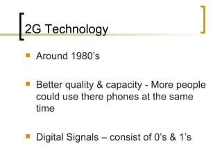 2G Technology Around 1980’s Better quality & capacity - More people could use there phones at the same time Digital Signals – consist of 0’s & 1’s 