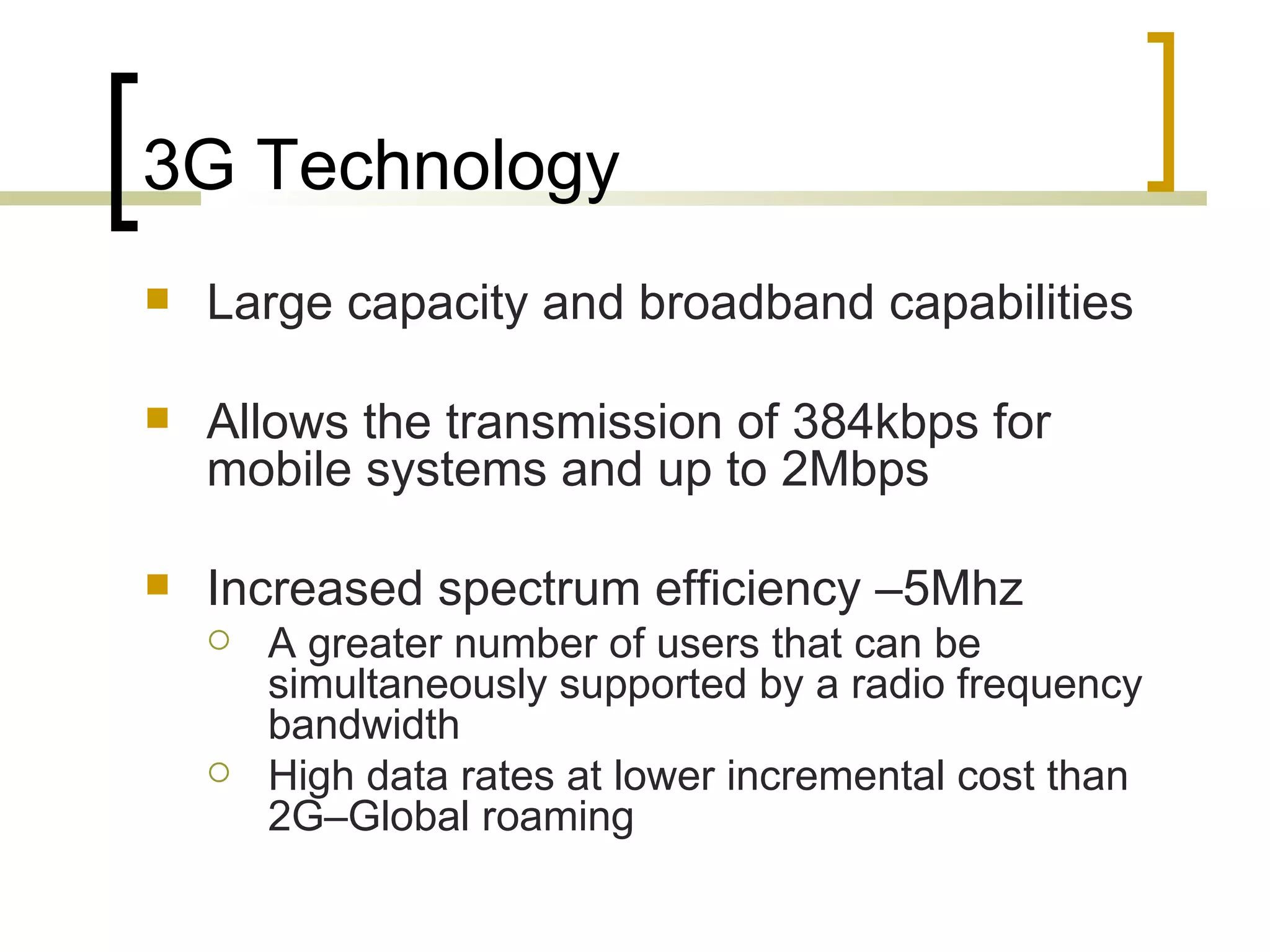 3G Technology Large capacity and broadband capabilities  Allows the transmission of 384kbps for mobile systems and up to 2Mbps Increased spectrum efficiency –5Mhz A greater number of users that can be simultaneously supported by a radio frequency bandwidth High data rates at lower incremental cost than 2G–Global roaming 