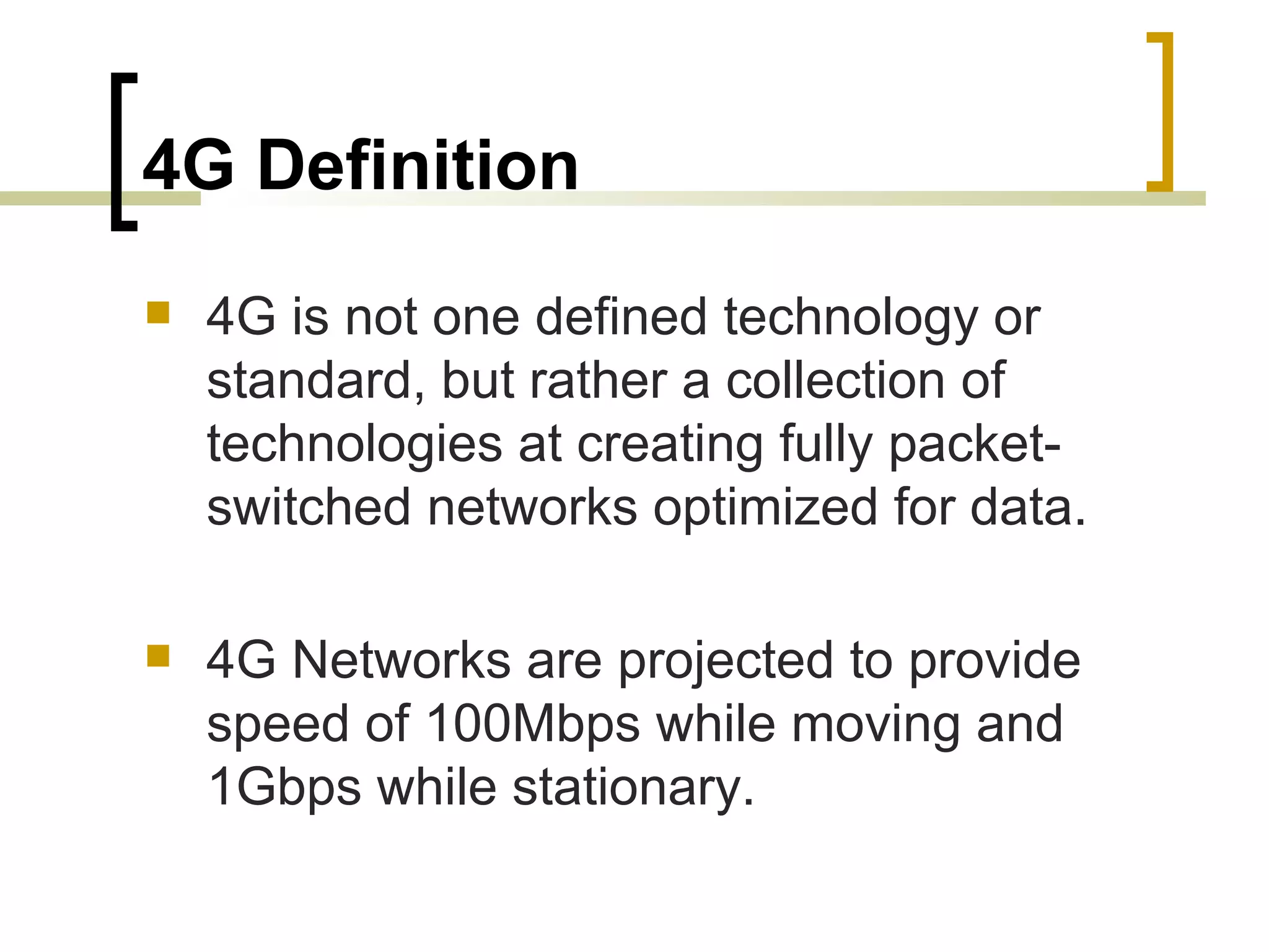 4G Definition 4G is not one defined technology or standard, but rather a collection of technologies at creating fully packet-switched networks optimized for data. 4G Networks are projected to provide speed of 100Mbps while moving and 1Gbps while stationary. 