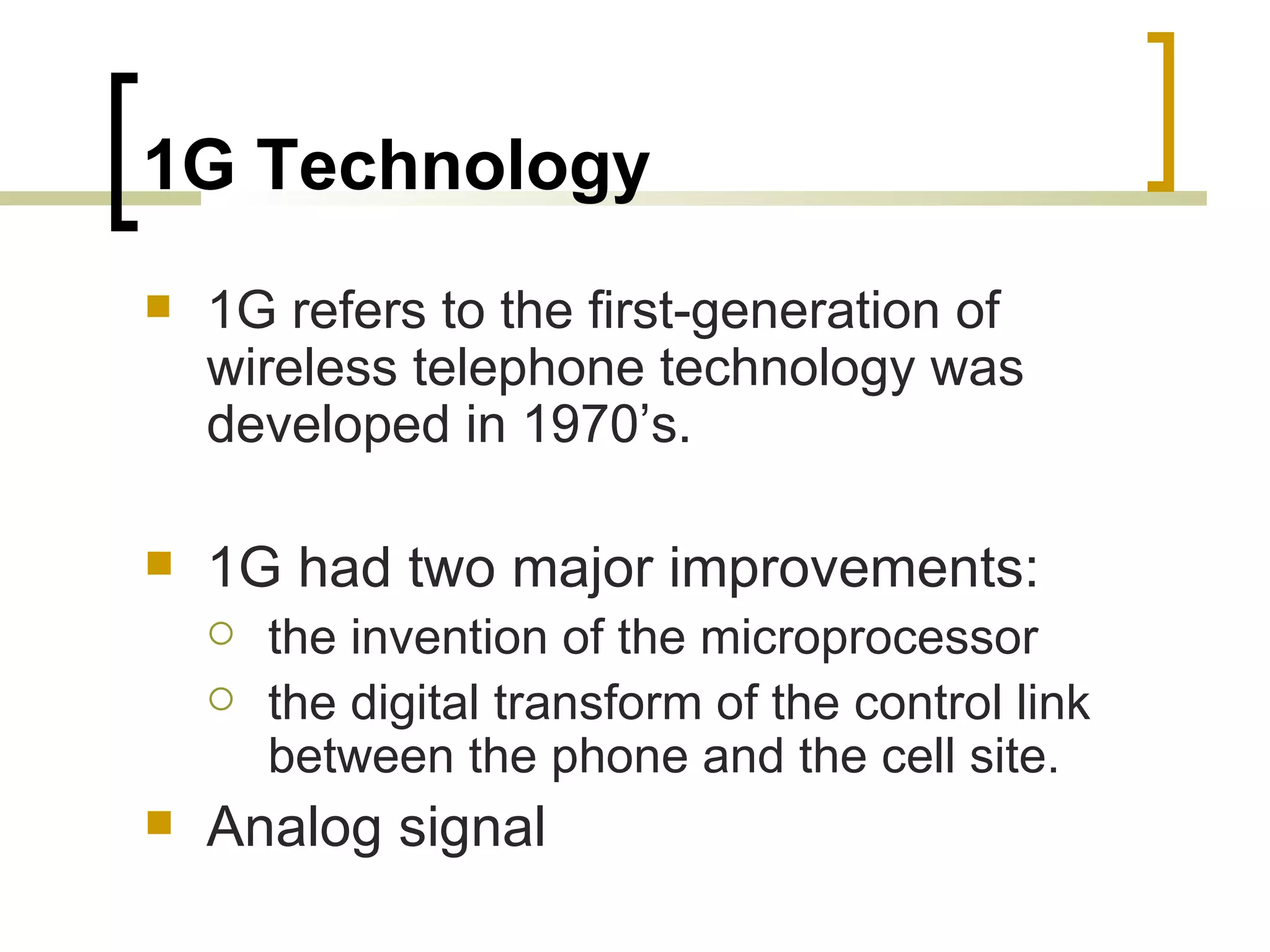 1G Technology 1G refers to the first-generation of wireless telephone technology was developed in 1970’s. 1G had two major improvements: the invention of the microprocessor the digital transform of the control link between the phone and the cell site.  Analog signal 