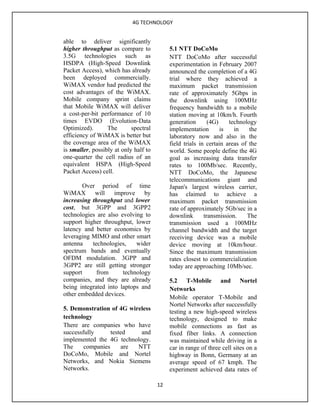 4G TECHNOLOGY


able to deliver significantly
higher throughput as compare to             5.1 NTT DoCoMo
3.5G technologies such as                   NTT DoCoMo after successful
HSDPA (High-Speed Downlink                  experimentation in February 2007
Packet Access), which has already           announced the completion of a 4G
been deployed commercially.                 trial where they achieved a
WiMAX vendor had predicted the              maximum packet transmission
cost advantages of the WiMAX.               rate of approximately 5Gbps in
Mobile company sprint claims                the downlink using 100MHz
that Mobile WiMAX will deliver              frequency bandwidth to a mobile
a cost-per-bit performance of 10            station moving at 10km/h. Fourth
times EVDO (Evolution-Data                  generation       (4G)    technology
Optimized).       The       spectral        implementation        is   in    the
efficiency of WiMAX is better but           laboratory now and also in the
the coverage area of the WiMAX              field trials in certain areas of the
is smaller, possibly at only half to        world. Some people define the 4G
one-quarter the cell radius of an           goal as increasing data transfer
equivalent HSPA (High-Speed                 rates to 100Mb/sec. Recently,
Packet Access) cell.                        NTT DoCoMo, the Japanese
                                            telecommunications giant and
       Over period of time                  Japan's largest wireless carrier,
WiMAX will improve by                       has claimed to achieve a
increasing throughput and lower             maximum packet transmission
cost, but 3GPP and 3GPP2                    rate of approximately 5Gb/sec in a
technologies are also evolving to           downlink       transmission.    The
support higher throughput, lower            transmission used a 100MHz
latency and better economics by             channel bandwidth and the target
leveraging MIMO and other smart             receiving device was a mobile
antenna    technologies,    wider           device moving at 10km/hour.
spectrum bands and eventually               Since the maximum transmission
OFDM modulation. 3GPP and                   rates closest to commercialization
3GPP2 are still getting stronger            today are approaching 10Mb/sec.
support      from      technology
companies, and they are already             5.2 T-Mobile and Nortel
being integrated into laptops and           Networks
other embedded devices.
                                            Mobile operator T-Mobile and
                                            Nortel Networks after successfully
5. Demonstration of 4G wireless
                                            testing a new high-speed wireless
technology                                  technology, designed to make
There are companies who have                mobile connections as fast as
successfully      tested   and              fixed fiber links. A connection
implemented the 4G technology.              was maintained while driving in a
The     companies     are NTT               car in range of three cell sites on a
DoCoMo, Mobile and Nortel                   highway in Bonn, Germany at an
Networks, and Nokia Siemens                 average speed of 67 kmph. The
Networks.                                   experiment achieved data rates of

                                       12
 
