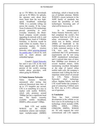 4G TECHNOLOGY


up to 170 Mbit/s for downloads             technology, which is based on the
and up to 50 Mbit/s for uploads,           use of multiple antennae. Mobile
the operator said, about three             WiMAX’s recent inclusion to the
times faster than the new high-            3GPP family of standards has
speed broadband technology                 raised the possibility of both
VDSL it is currently rolling out           technologies becoming part of
across the country. If the Long-           what will be known as 4G.
Term Evolution (LTE) technology
proved promising in more                           In    its    announcement,
everyday situations, the Bonn-             Nokia Siemens Networks said it
based company would consider               had completed the world’s first
upgrading its network with it, said        multiuser field trial of LTE in an
Philipp Humm, head of T-Mobile             urban environment. The trial,
Germany. A decision would be               which was in Berlin, utilized
made within six months. There is           20MHz of bandwidth in the
increasing urgency for fourth-             2.6GHz spectrum, which is set for
generation      (4G)      wireless         a hotly contested auction in the
networks, where growing demand             U.K. next year. The trial
for mobile data is driven by such          confirmed that LTE performance
tools as smart phones and                  requirements can be met using
embedded laptops.                          3GPP standardized technologies
                                           and it realized data rates of more
        Canada’s Nortel Networks           than 100Mbps over distances of
has said it sees LTE as the most           several hundred meters, while
likely upgrade path for about 80           maintaining excellent throughput
percent of the world’s existing            at the edge of typical urban
mobile phone providers, with               mobile radio cells, the company’s
others going for WiMAX.                    statement read. Calling the trial an
                                           important initial proof of concept
5.3 Nokia Siemens Networks                 for     LTE,      Nokia     Siemens
Nokia      Siemens       Network           Networks’       chief    technology
announced after testing that               officer, Stephan Scholz, said that
achieved theoretical data rates of         LTE would further the company’s
up to 173 megabits per second,             goal of connecting 5 billion users
LTE is in something of a race to           by 2015, due to LTE’s efficient
market with mobile WiMAX,                  use of spectrum.
which only promises around
70Mbps but has a significant head          6. Conclusion
start. The fastest currently               There    has     been    constant
available   mobile     broadband,          development in the cellular as we
HSDPA, offers around 7.2Mbps.              have seen in 2G technology to 3G
                                           technology which includes GSM,
      Both LTE and mobile                  GPRS,        EDGE,        CDMA,
WiMAX       use   the  OFDM                CDMA200, HSPDA, WiMAX
modulation scheme and multiple-            etc. 2G only supports the voice
input multiple-output (MIMO)               communicate and 2.5G supports

                                      13
 