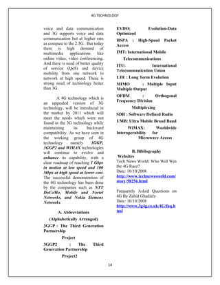 4G TECHNOLOGY


voice and data communication               EVDO:           Evolution-Data
and 3G supports voice and data             Optimized
communication but at higher rate           HSPA :      High-Speed   Packet
as compare to the 2.5G. But today          Access
there is high demand of
multimedia     applications    like        IMT: International Mobile
online video, video conferencing.             Telecommunications
And there is need of better quality
                                           ITU:             International
of service (QoS) and device
                                           Telecommunication Union
mobility from one network to
network at high speed. There is            LTE : Long Term Evolution
strong need of technology better           MIMO         : Multiple Input
than 3G.                                   Multiple Output
                                           OFDM        :      Orthogonal
        A 4G technology which is
                                           Frequency Division
an upgraded version of 3G
technology, will be introduced in                 Multiplexing
the market by 2011 which will              SDR : Software Defined Radio
meet the needs which were not
found in the 3G technology while           UMB: Ultra Mobile Broad Band
maintaining      its    backward                 WiMAX:       Worldwide
compatibility. As we have seen in          Interoperability for
the working group of 4G                               Microwave Access
technology     namely     3GGP,
3GGP2 and WiMAX technologies
will continue to evolve and                         B. Bibliography
enhance its capability, with a              Websites
clear roadmap of reaching 1 Gbps           Tech News World: Who Will Win
in motion at low speed and 100             the 4G Race?
Mbps at high speed at lower cost.          Date: 10/10/2008
The successful demonstration of            http://www.technewsworld.com/
the 4G technology has been done            story/58256.html
by the companies such as NTT
DoCoMo, Mobile and Nortel                  Frequently Asked Questions on
Networks, and Nokia Siemens                4G By Zahid Ghadialy
Networks.                                  Date: 10/10/2008
                                           http://www.3g4g.co.uk/4G/faq.h
        A. Abbreviations                   tml
   (Alphabetically Arranged)
3GGP : The Third Generation
Partnership
          Project
3GGP2        :   The        Third
Generation Partnership
          Project2

                                      14
 