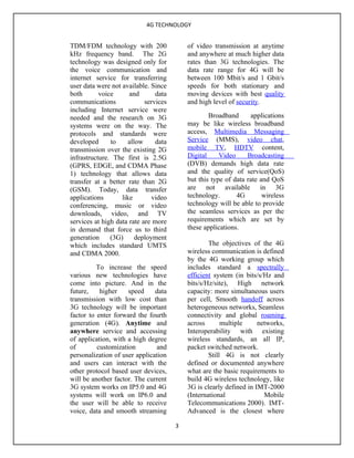 4G TECHNOLOGY


TDM/FDM technology with 200                of video transmission at anytime
kHz frequency band. The 2G                 and anywhere at much higher data
technology was designed only for           rates than 3G technologies. The
the voice communication and                data rate range for 4G will be
internet service for transferring          between 100 Mbit/s and 1 Gbit/s
user data were not available. Since        speeds for both stationary and
both       voice      and       data       moving devices with best quality
communications              services       and high level of security.
including Internet service were
needed and the research on 3G                      Broadband      applications
systems were on the way. The               may be like wireless broadband
protocols and standards were               access, Multimedia Messaging
developed      to    allow      data       Service (MMS), video chat,
transmission over the existing 2G          mobile TV, HDTV content,
infrastructure. The first is 2.5G          Digital     Video     Broadcasting
(GPRS, EDGE, and CDMA Phase                (DVB) demands high data rate
1) technology that allows data             and the quality of service(QoS)
transfer at a better rate than 2G          but this type of data rate and QoS
(GSM). Today, data transfer                are not available in 3G
applications       like        video       technology.       4G        wireless
conferencing, music or video               technology will be able to provide
downloads, video, and TV                   the seamless services as per the
services at high data rate are more        requirements which are set by
in demand that force us to third           these applications.
generation     (3G)     deployment
which includes standard UMTS                       The objectives of the 4G
and CDMA 2000.                             wireless communication is defined
                                           by the 4G working group which
          To increase the speed            includes standard a spectrally
various new technologies have              efficient system (in bits/s/Hz and
come into picture. And in the              bits/s/Hz/site), High network
future,    higher    speed     data        capacity: more simultaneous users
transmission with low cost than            per cell, Smooth handoff across
3G technology will be important            heterogeneous networks, Seamless
factor to enter forward the fourth         connectivity and global roaming
generation (4G). Anytime and               across       multiple     networks,
anywhere service and accessing             Interoperability with existing
of application, with a high degree         wireless standards, an all IP,
of        customization        and         packet switched network.
personalization of user application                Still 4G is not clearly
and users can interact with the            defined or documented anywhere
other protocol based user devices,         what are the basic requirements to
will be another factor. The current        build 4G wireless technology, like
3G system works on IP5.0 and 4G            3G is clearly defined in IMT-2000
systems will work on IP6.0 and             (International              Mobile
the user will be able to receive           Telecommunications 2000). IMT-
voice, data and smooth streaming           Advanced is the closest where

                                       3
 