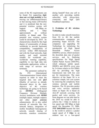 4G TECHNOLOGY


some of the 4G requirements can            during handoff from one cell to
be found. For supporting high              another cell, providing mobile
data rate and high mobility in fast        subscriber with always-best-
moving car (60kilometers/hours)            connected,   and    high  QoS
or fast moving trains (250 km/hr)          broadband experience.
and it is predicted that the new
potential wireless system will
support              100 Mbps on           2. Evolution of 4G wireless
mobility       and      1      Gbps        Technology
approximately       on      without
mobility at lower cost. This               In order to make smooth transition
potential new wireless system              from 3G to 4G the mobile
could be developed by 2010. Its            communication companies are
characteristics should be like high        promoting Super 3G/LTE. The
degree of commonality of design            companies are upgrading 3G
worldwide to provide backward              Technology by initializing the
compatibility, compatibility of            introduction of High Speed
services within IMT-Advanced               Downlink       Packet      Access
and with the fixed networks, high          (HSDPA) service, which increases
quality, and small terminal                the downlink data rate of packet
suitable for worldwide use,                services, and by finalizing
worldwide roaming capability,              specifications for High Speed
capability to run high data rate           Uplink Packet Access (HSUPA),
multimedia applications within a           which enhances uplink speed.
wide range of services and                 HSDPA and HSUPA cover area
terminals.                                 by 3-4 times relative to W-CDMA
        The parameter outlined by          and by providing the high
the        ITU        (International       transmission rate with low cost
Telecommunication Union) which             per bit transmission. The main
required in order to meet the              objective of the Super 3G is to
targeted data rate and QoS                 construct simple, low cost system
(Quality of service) as already            by removing the complexity from
discussed above in the main                wireless network and mobile
objective     of    4G      wireless       handsets. The 3G provides packet
technology are going to be based           and voice services separately
on      OFDMA           (Orthogonal        where as Super 3G is based on
Frequency Division Multiple                ALL-IP network covering both
Access) modulation with MIMO               packet and voice services. As
(multiple inputs, multiple outputs)        from diagram we can infer that by
and     other    smart     antenna         the 2010 we would be able to
enhancements. 4G is also called            achieve the 1 Gbps in motion at
network of networks like low               low speed and 100 Mbps at high
network latency, integration of            speed. On December 25, 2006,
mobile broadband heterogeneous             NTT DOCOMO became the first
network, smooth sharing of                 in the world to achieve a packet
networks, seamless connection              signal speed of 5 Gbps in an
                                           outdoor test in a low-speed
                                       4
 