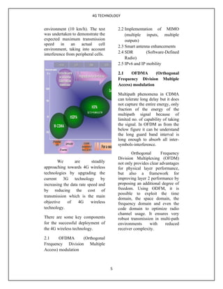 4G TECHNOLOGY


environment (10 km/h). The test           2.2 Implementation of MIMO
was undertaken to demonstrate the             (multiple inputs, multiple
expected maximum transmission                 outputs)
speed     in    an   actual    cell
                                          2.3 Smart antenna enhancements
environment, taking into account
interference from peripheral cells.       2.4 SDR         (Software-Defined
                                              Radio)
                                          2.5 IPv6 and IP mobility

                                          2.1    OFDMA       (Orthogonal
                                          Frequency Division Multiple
                                          Access) modulation

                                          Multipath phenomena in CDMA
                                          can tolerate long delay but it does
                                          not capture the entire energy, only
                                          fraction of the energy of the
                                          multipath signal because of
                                          limited no. of capability of taking
                                          the signal. In OFDM as from the
                                          below figure it can be understand
                                          the long guard band interval is
                                          long enough to absorb all inter-
                                          symbols-interference.
                                                 Orthogonal        Frequency
                                          Division Multiplexing (OFDM)
        We       are       steadily       not only provides clear advantages
approaching towards 4G wireless           for physical layer performance,
technologies by upgrading the             but also a framework for
current 3G technology by                  improving layer 2 performance by
increasing the data rate speed and        proposing an additional degree of
by reducing the cost of                   freedom. Using ODFM, it is
                                          possible to exploit the time
transmission which is the main
                                          domain, the space domain, the
objective    of    4G      wireless       frequency domain and even the
technology.                               code domain to optimize radio
                                          channel usage. It ensures very
There are some key components             robust transmission in multi-path
for the successful deployment of          environments      with     reduced
the 4G wireless technology.               receiver complexity.

2.1     OFDMA      (Orthogonal
Frequency Division Multiple
Access) modulation



                                      5
 