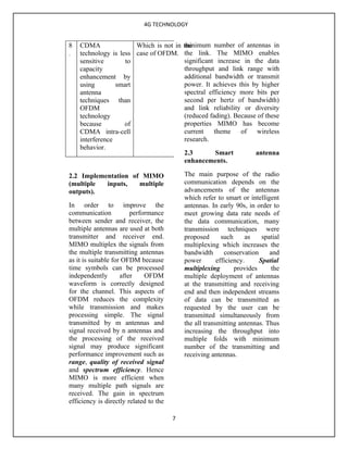 4G TECHNOLOGY


8   CDMA                               minimum number of antennas in
                       Which is not in the
.   technology is less case of OFDM. the link. The MIMO enables
    sensitive       to                 significant increase in the data
    capacity                           throughput and link range with
    enhancement by                     additional bandwidth or transmit
    using        smart                 power. It achieves this by higher
    antenna                            spectral efficiency more bits per
    techniques than                    second per hertz of bandwidth)
    OFDM                               and link reliability or diversity
    technology                         (reduced fading). Because of these
    because         of                 properties MIMO has become
    CDMA intra-cell                    current    theme    of    wireless
    interference                       research.
    behavior.
                                       2.3         Smart        antenna
                                       enhancements.

2.2 Implementation of MIMO                  The main purpose of the radio
(multiple  inputs,   multiple               communication depends on the
outputs).                                   advancements of the antennas
                                            which refer to smart or intelligent
In order to improve the                     antennas. In early 90s, in order to
communication            performance        meet growing data rate needs of
between sender and receiver, the            the data communication, many
multiple antennas are used at both          transmission techniques were
transmitter and receiver end.               proposed       such     as    spatial
MIMO multiplex the signals from             multiplexing which increases the
the multiple transmitting antennas          bandwidth       conservation     and
as it is suitable for OFDM because          power        efficiency.     Spatial
time symbols can be processed               multiplexing        provides      the
independently        after    OFDM          multiple deployment of antennas
waveform is correctly designed              at the transmitting and receiving
for the channel. This aspects of            end and then independent streams
OFDM reduces the complexity                 of data can be transmitted as
while transmission and makes                requested by the user can be
processing simple. The signal               transmitted simultaneously from
transmitted by m antennas and               the all transmitting antennas. Thus
signal received by n antennas and           increasing the throughput into
the processing of the received              multiple folds with minimum
signal may produce significant              number of the transmitting and
performance improvement such as             receiving antennas.
range, quality of received signal
and spectrum efficiency. Hence
MIMO is more efficient when
many multiple path signals are
received. The gain in spectrum
efficiency is directly related to the

                                        7
 