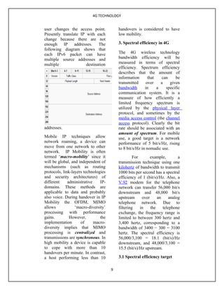 4G TECHNOLOGY


user changes the access point.            handovers is considered to have
Presently translate IP with each          low mobility.
change because there are not
enough IP addresses. The                  3. Spectral efficiency in 4G
following diagram shows that
each IPv6 packet can have                 The 4G wireless technology
multiple source addresses and             bandwidth efficiency will be
multiple               destination        measured in terms of spectral
                                          efficiency. Spectrum efficiency
                                          describes that the amount of
                                          information       that   can     be
                                          transmitted      over    a    given
                                          bandwidth       in     a   specific
                                          communication system. It is a
                                          measure of how efficiently a
                                          limited frequency spectrum is
                                          utilized by the physical layer
                                          protocol, and sometimes by the
                                          media access control (the channel
                                          access protocol). Clearly the bit
addresses.                                rate should be associated with an
                                          amount of spectrum. For mobile
Mobile IP techniques allow                use, a good target is a network
network roaming, a device can             performance of 5 bit/s/Hz, rising
move from one network to other            to 8 bit/s/Hz in nomadic use.
network. IP Mobility is often
termed ‘macro-mobility’ since it                   For       example,        a
will be global, and independent of        transmission technique using one
mechanisms (such as routing               kilohertz of bandwidth to transmit
protocols, link-layers technologies       1000 bits per second has a spectral
and security architectures) of            efficiency of 1 (bit/s)/Hz. Also, a
different     administrative    IP-       V.92 modem for the telephone
domains. These methods are                network can transfer 56,000 bit/s
applicable to data and probably           downstream and 48,000 bit/s
also voice. During handover in IP         upstream      over     an     analog
Mobility the OFDM, MIMO                   telephone network. Due to
allows            ‘macro-diversity’       filtering    in    the    telephone
processing with performance               exchange, the frequency range is
gains.         However,         the       limited to between 300 hertz and
implementation       of      macro-       3,400 hertz, corresponding to a
diversity implies that MIMO               bandwidth of 3400 − 300 = 3100
processing is centralized and             hertz. The spectral efficiency is
transmissions are synchronous. In         56,000/3,100 = 18.1 (bit/s)/Hz
high mobility a device is capable         downstream, and 48,000/3,100 =
to cope with more than 10                 15.5 (bit/s)/Hz upstream.
handovers per minute. In contrast,
a host performing less than 10            3.1 Spectral efficiency target

                                      9
 