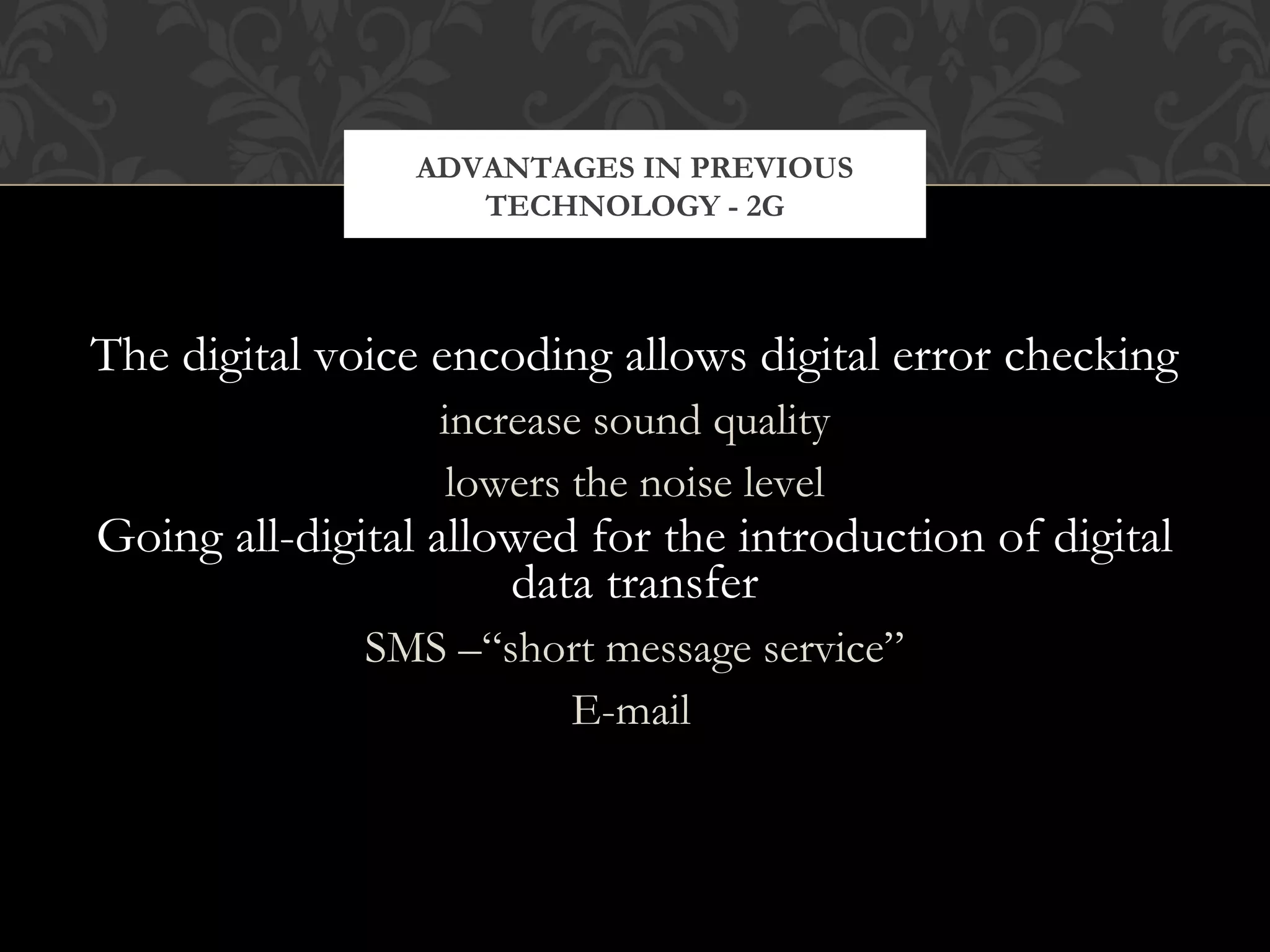 The digital voice encoding allows digital error checking
increase sound quality
lowers the noise level
Going all-digital allowed for the introduction of digital
data transfer
SMS –“short message service”
E-mail
ADVANTAGES IN PREVIOUS
TECHNOLOGY - 2G
 