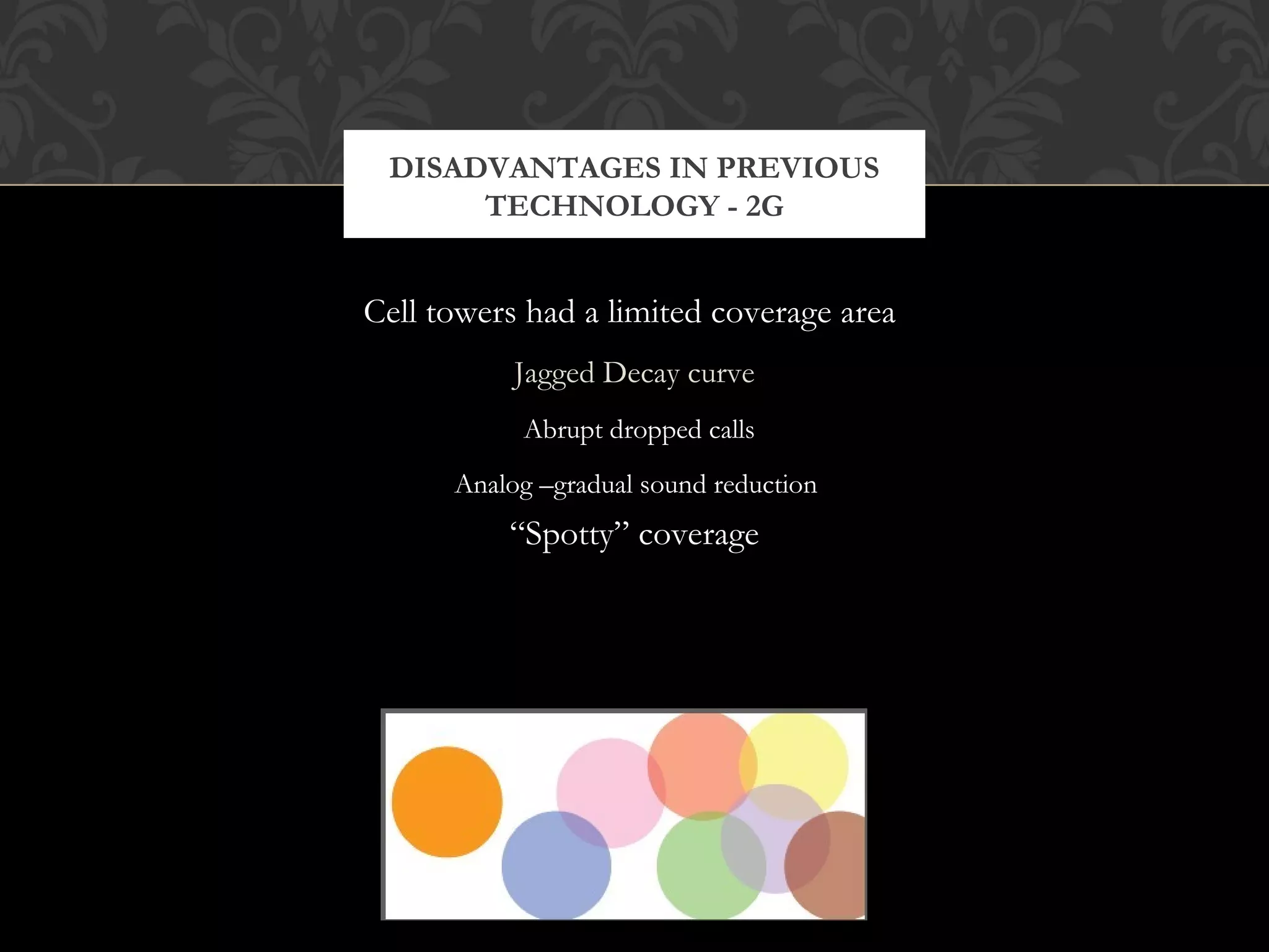 Cell towers had a limited coverage area
Jagged Decay curve
Abrupt dropped calls
Analog –gradual sound reduction
“Spotty” coverage
DISADVANTAGES IN PREVIOUS
TECHNOLOGY - 2G
 