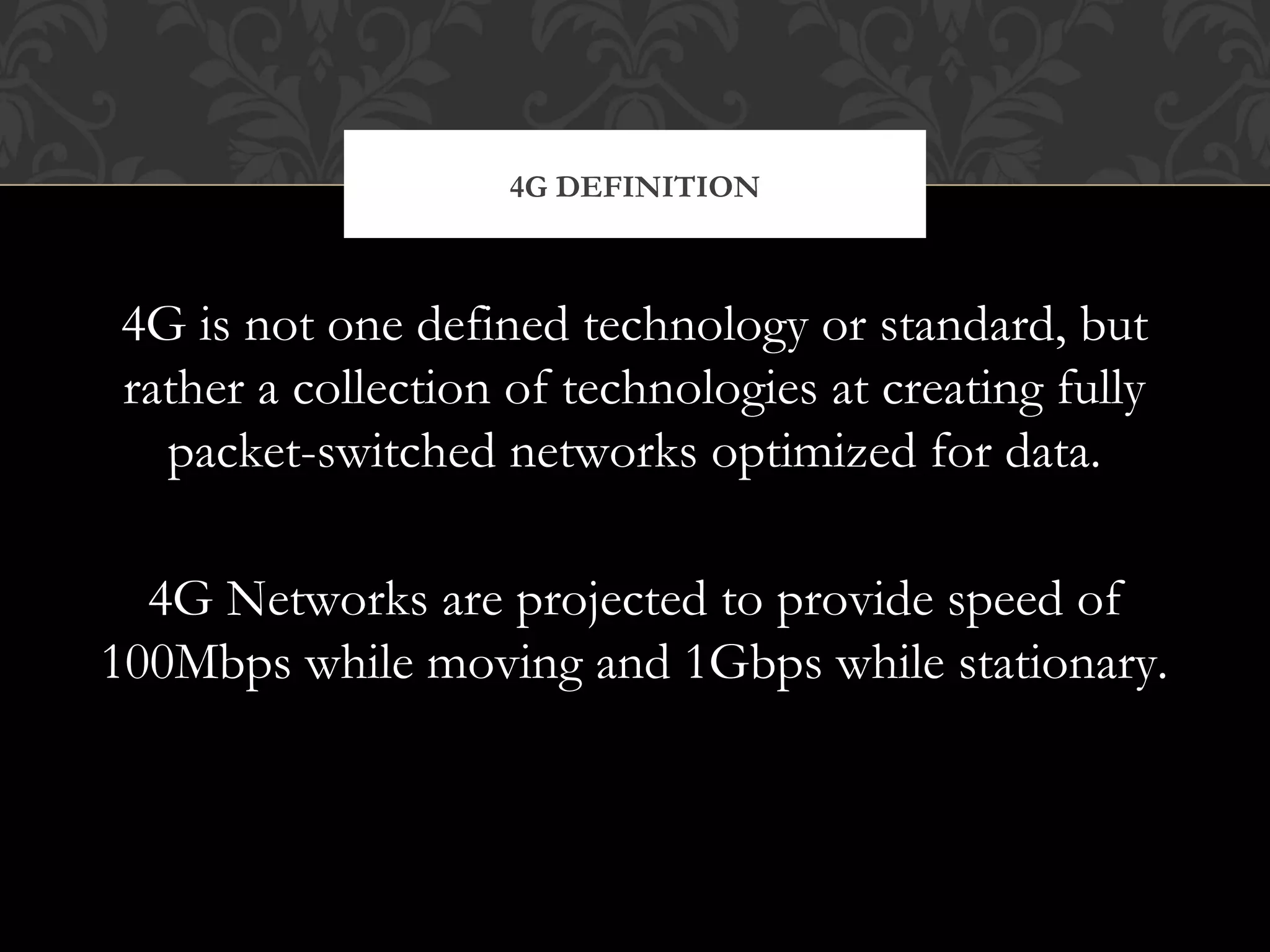 4G is not one defined technology or standard, but
rather a collection of technologies at creating fully
packet-switched networks optimized for data.
4G Networks are projected to provide speed of
100Mbps while moving and 1Gbps while stationary.
4G DEFINITION
 