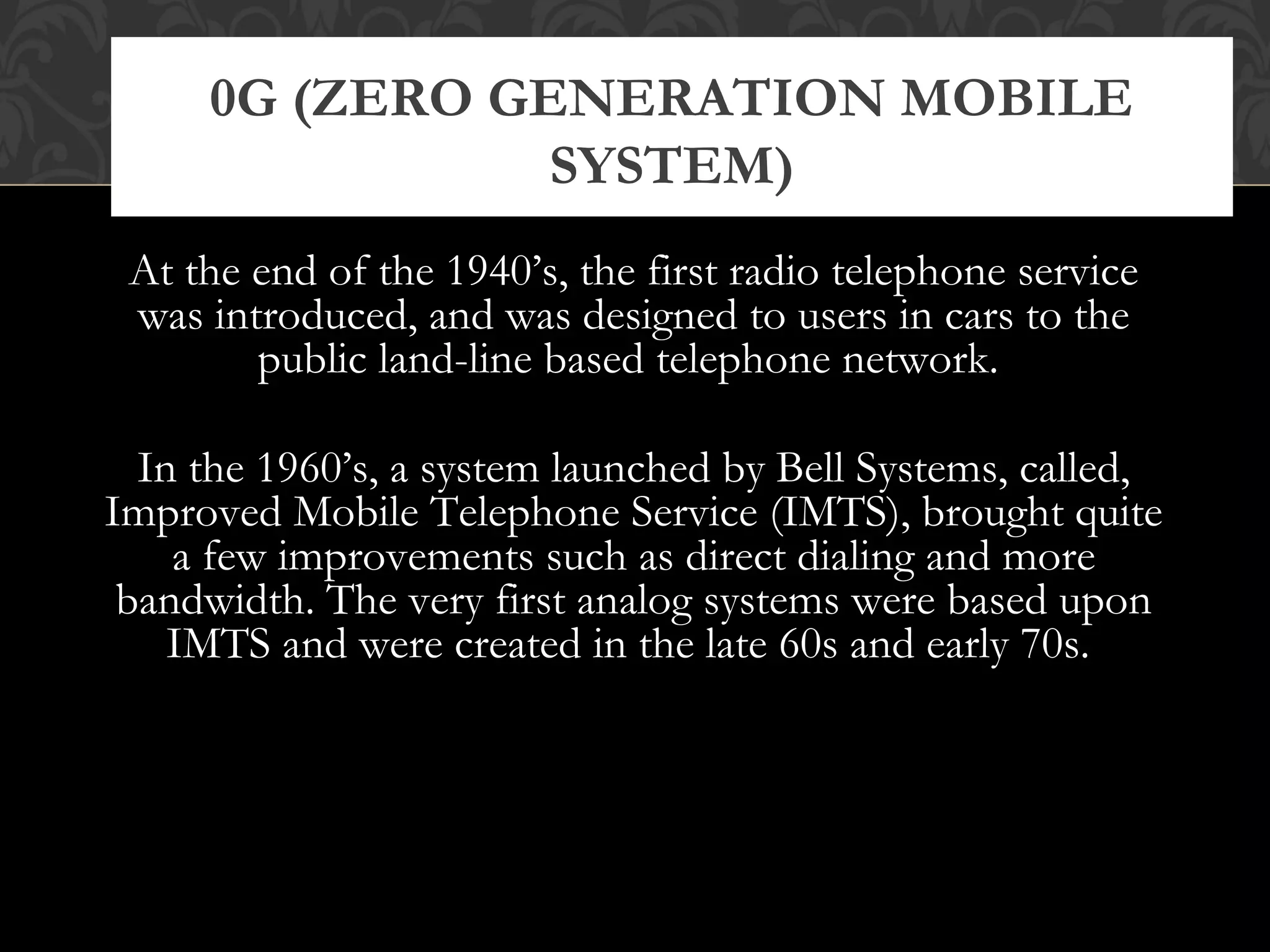 At the end of the 1940’s, the first radio telephone service
was introduced, and was designed to users in cars to the
public land-line based telephone network.
In the 1960’s, a system launched by Bell Systems, called,
Improved Mobile Telephone Service (IMTS), brought quite
a few improvements such as direct dialing and more
bandwidth. The very first analog systems were based upon
IMTS and were created in the late 60s and early 70s.
0G (ZERO GENERATION MOBILE
SYSTEM)
 