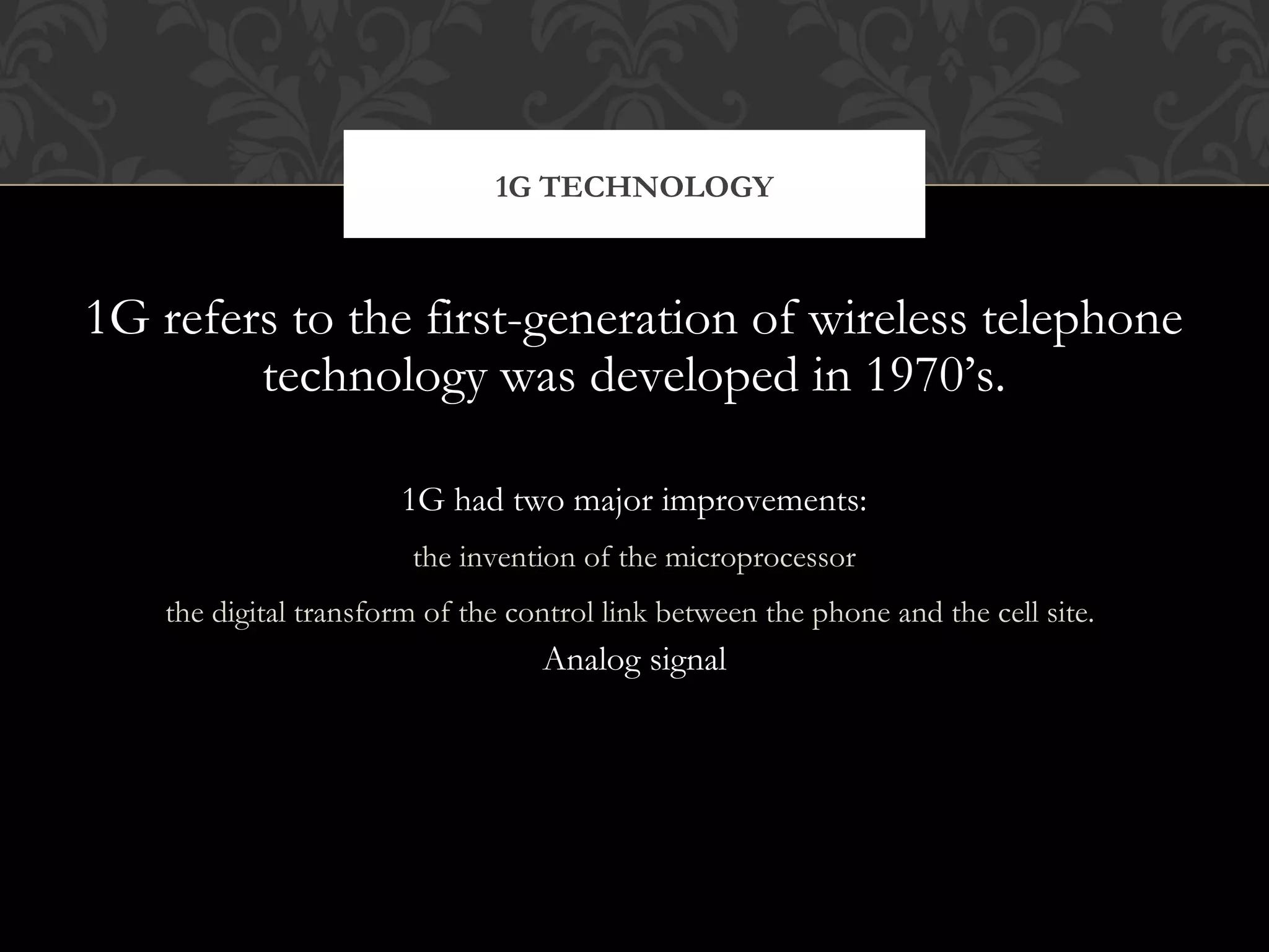 1G refers to the first-generation of wireless telephone
technology was developed in 1970’s.
1G had two major improvements:
the invention of the microprocessor
the digital transform of the control link between the phone and the cell site.
Analog signal
1G TECHNOLOGY
 