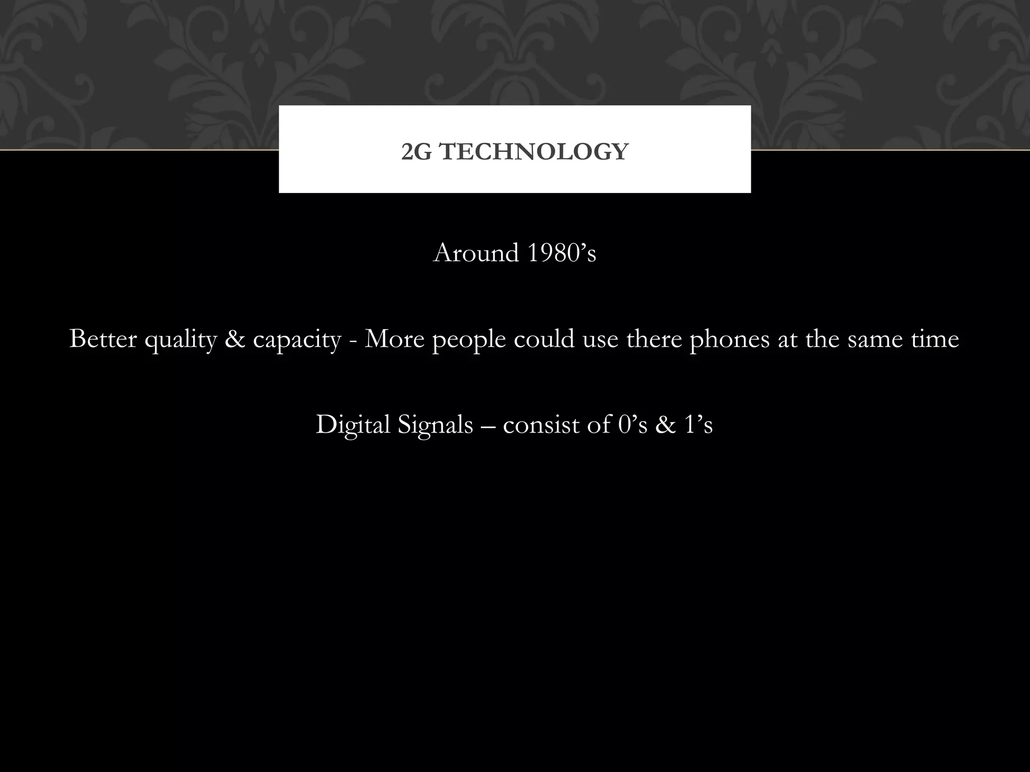 Around 1980’s
Better quality & capacity - More people could use there phones at the same time
Digital Signals – consist of 0’s & 1’s
2G TECHNOLOGY
 