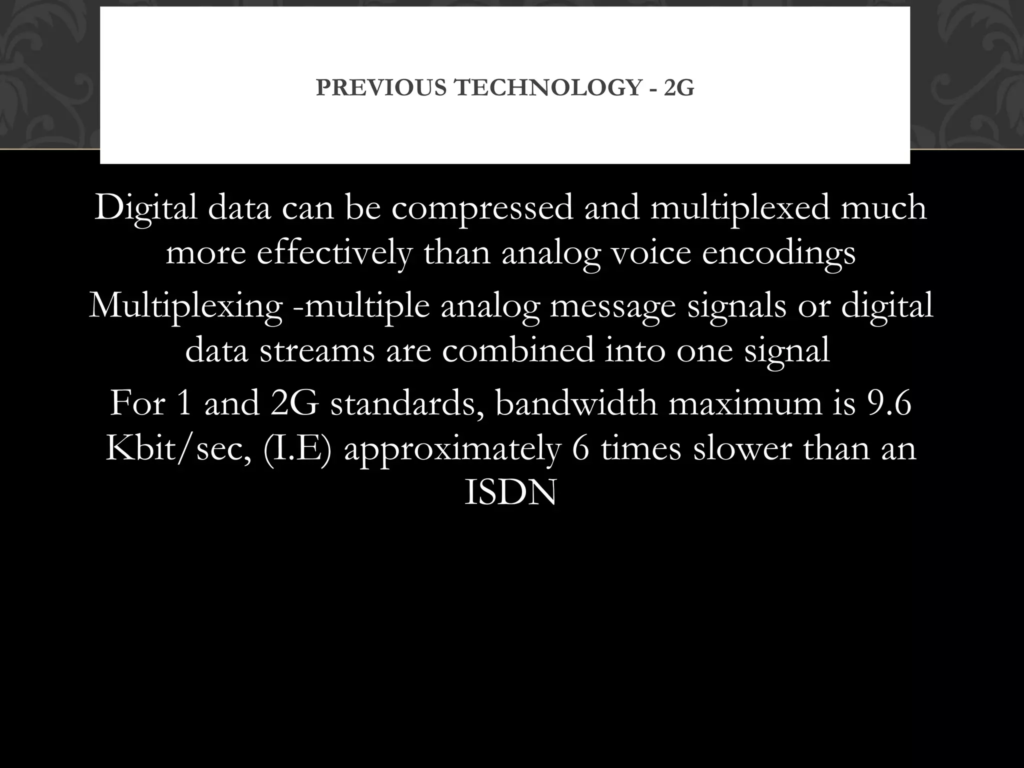 Digital data can be compressed and multiplexed much
more effectively than analog voice encodings
Multiplexing -multiple analog message signals or digital
data streams are combined into one signal
For 1 and 2G standards, bandwidth maximum is 9.6
Kbit/sec, (I.E) approximately 6 times slower than an
ISDN
PREVIOUS TECHNOLOGY - 2G
 