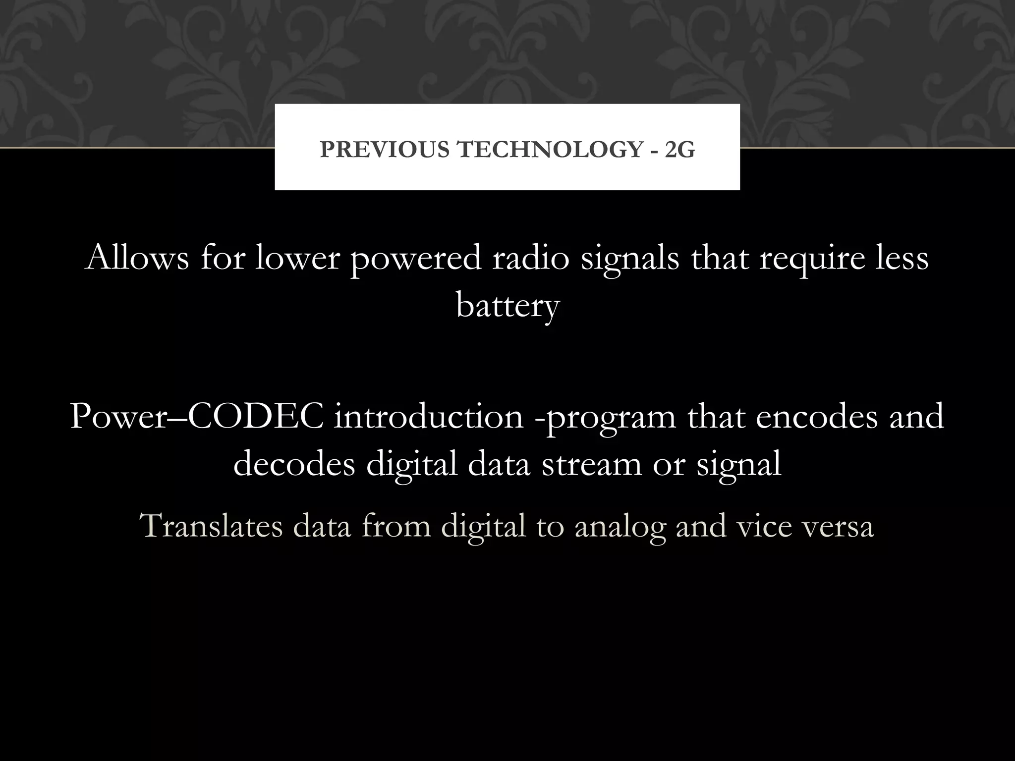 Allows for lower powered radio signals that require less
battery
Power–CODEC introduction -program that encodes and
decodes digital data stream or signal
Translates data from digital to analog and vice versa
PREVIOUS TECHNOLOGY - 2G
 