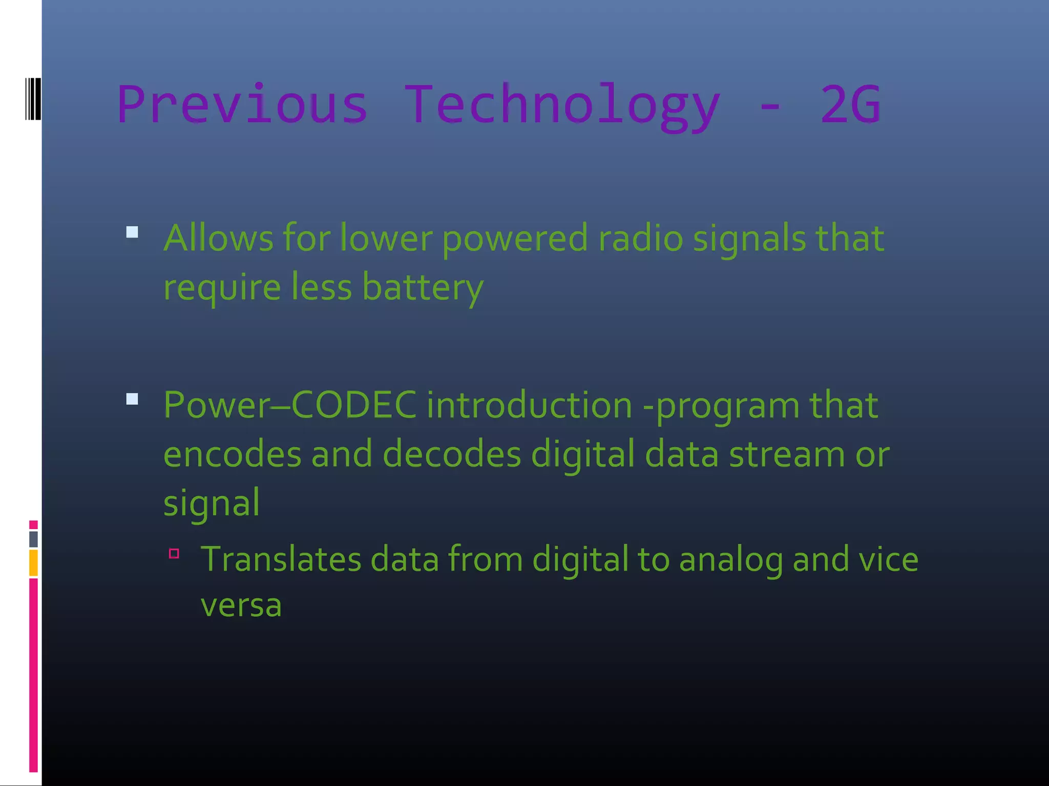 Previous Technology - 2G
 Allows for lower powered radio signals that

require less battery

 Power–CODEC introduction -program that

encodes and decodes digital data stream or
signal
 Translates data from digital to analog and vice

versa

 
