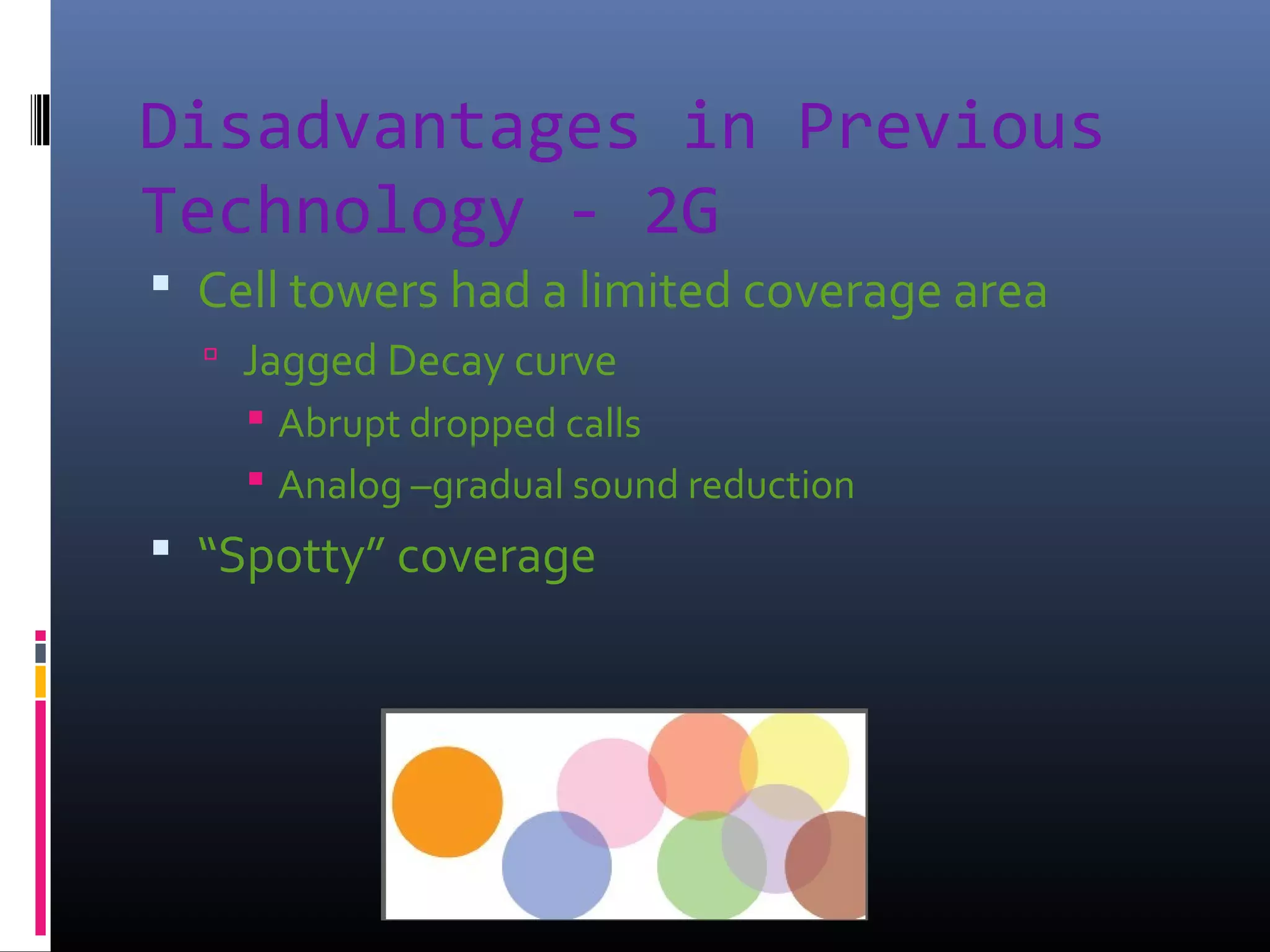 Disadvantages in Previous
Technology - 2G
 Cell towers had a limited coverage area
 Jagged Decay curve
 Abrupt dropped calls
 Analog –gradual sound reduction

 “Spotty” coverage

 