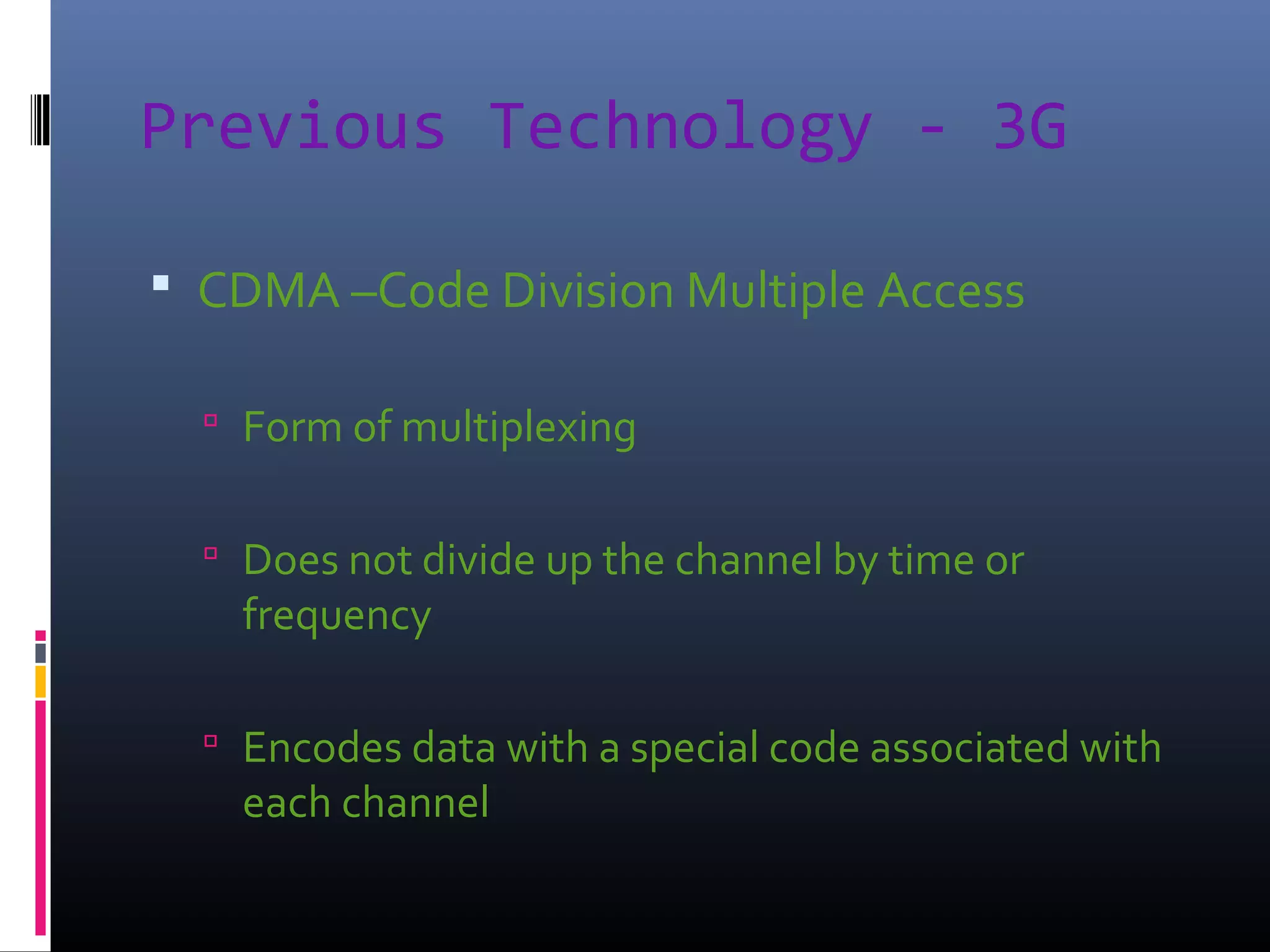 Previous Technology - 3G
 CDMA –Code Division Multiple Access
 Form of multiplexing
 Does not divide up the channel by time or

frequency

 Encodes data with a special code associated with

each channel

 