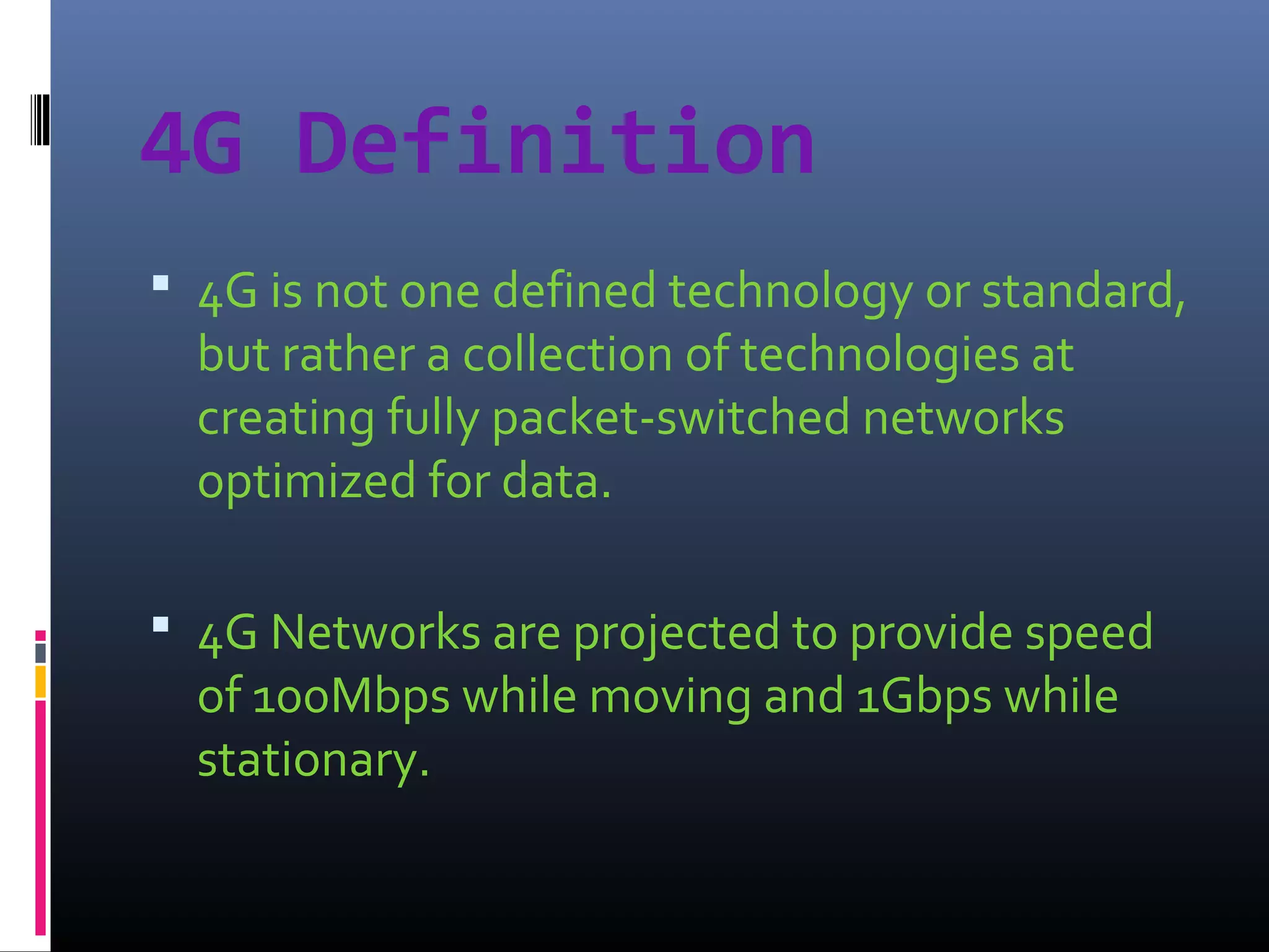 4G Definition
 4G is not one defined technology or standard,

but rather a collection of technologies at
creating fully packet-switched networks
optimized for data.

 4G Networks are projected to provide speed

of 100Mbps while moving and 1Gbps while
stationary.

 