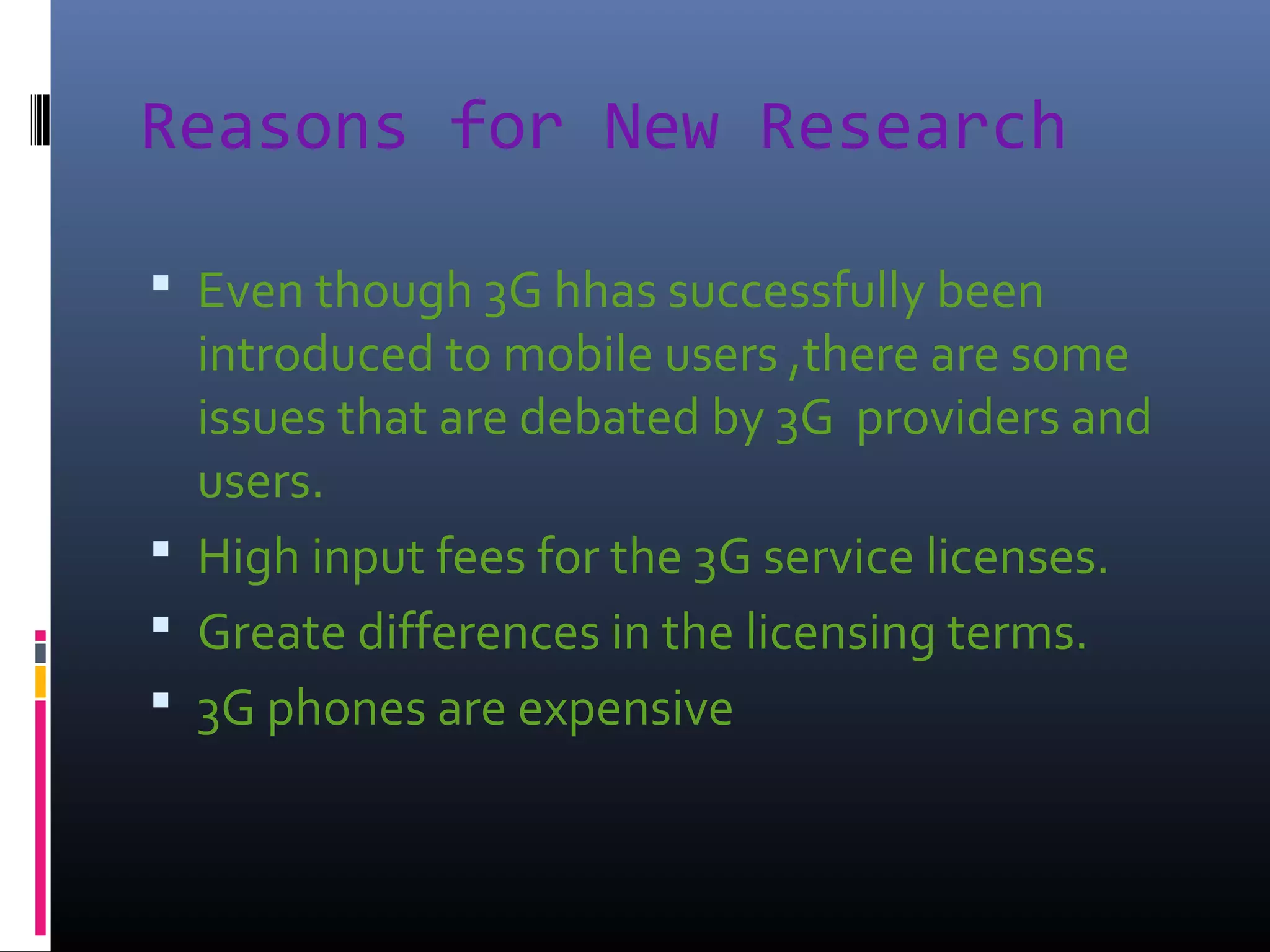 Reasons for New Research
 Even though 3G hhas successfully been

introduced to mobile users ,there are some
issues that are debated by 3G providers and
users.
 High input fees for the 3G service licenses.
 Greate differences in the licensing terms.
 3G phones are expensive

 
