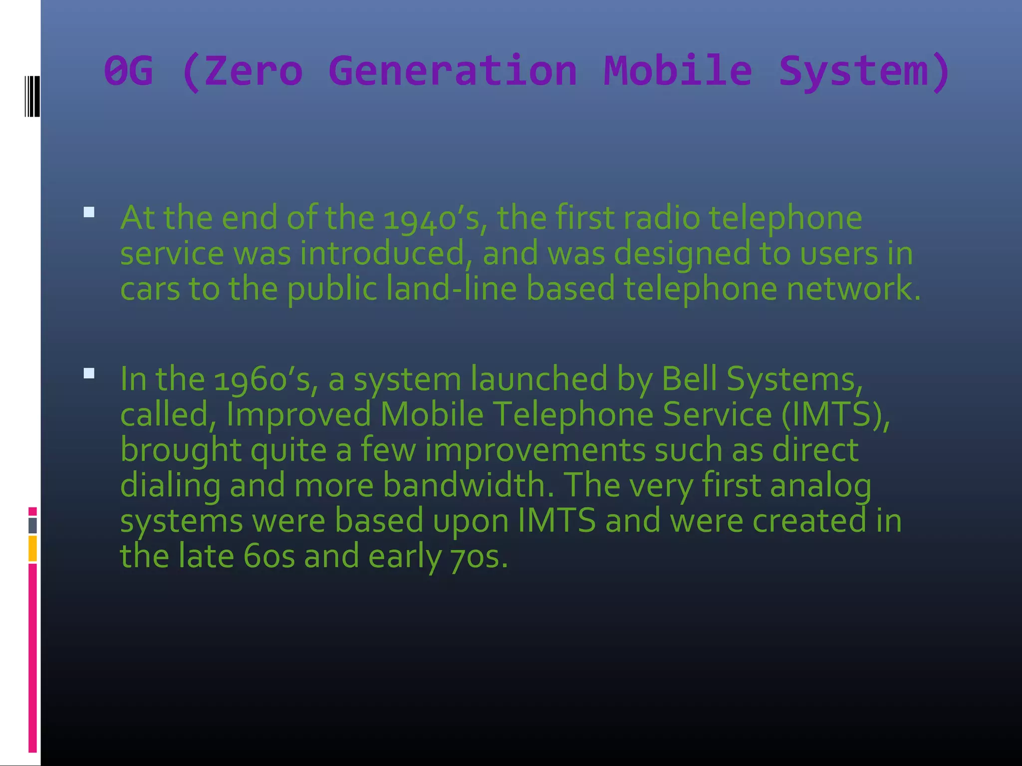 0G (Zero Generation Mobile System)
 At the end of the 1940’s, the first radio telephone

service was introduced, and was designed to users in
cars to the public land-line based telephone network.

 In the 1960’s, a system launched by Bell Systems,

called, Improved Mobile Telephone Service (IMTS),
brought quite a few improvements such as direct
dialing and more bandwidth. The very first analog
systems were based upon IMTS and were created in
the late 60s and early 70s.

 