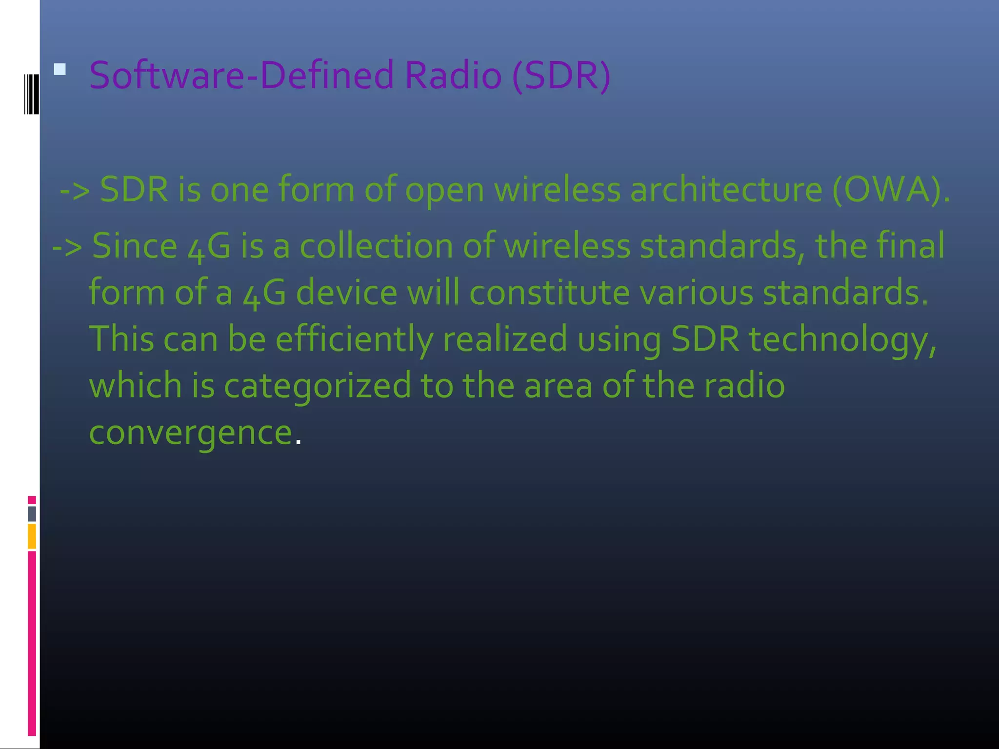  Software-Defined Radio (SDR)
-> SDR is one form of open wireless architecture (OWA).
-> Since 4G is a collection of wireless standards, the final
form of a 4G device will constitute various standards.
This can be efficiently realized using SDR technology,
which is categorized to the area of the radio
convergence.

 
