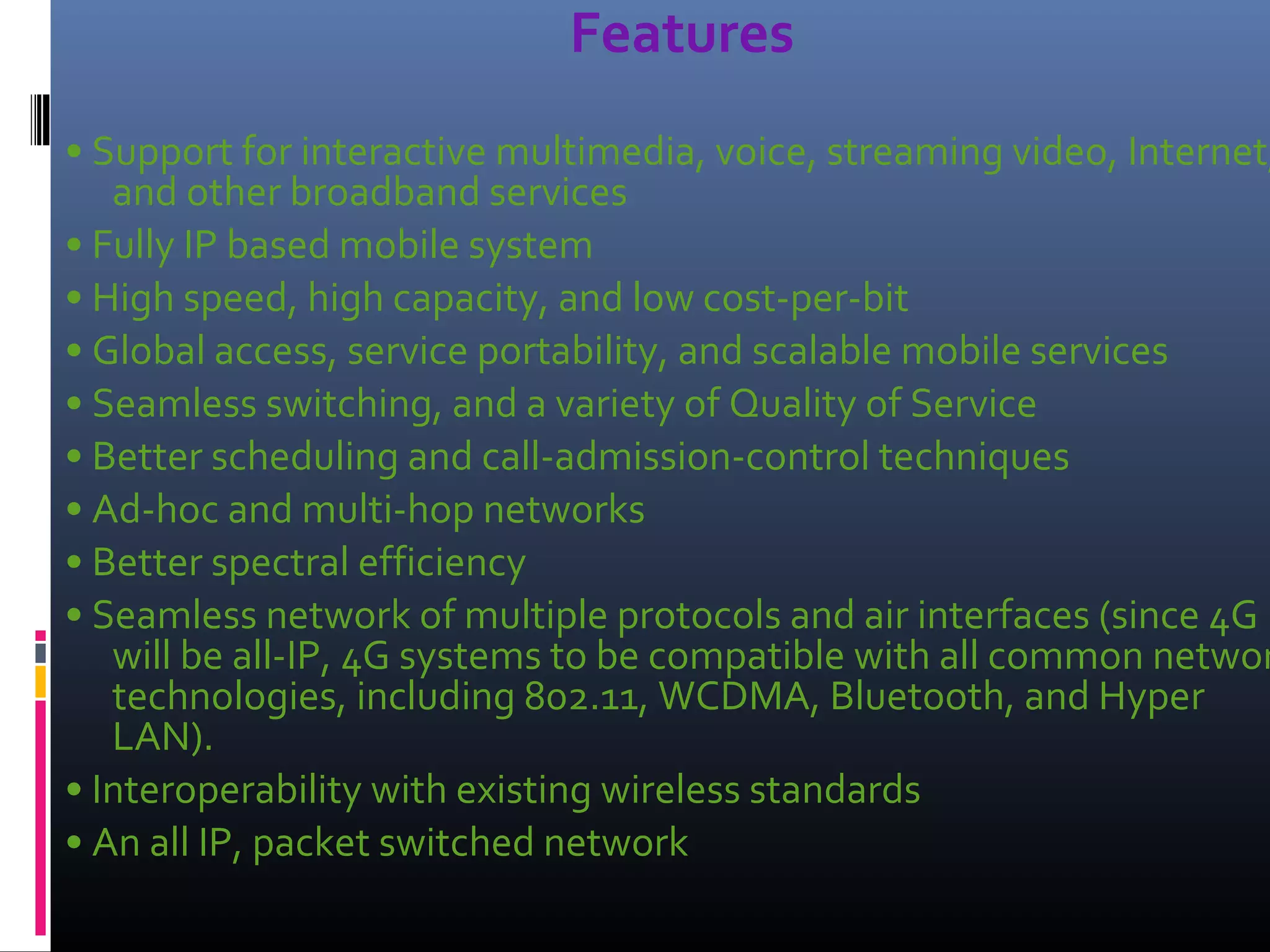 Features

• Support for interactive multimedia, voice, streaming video, Internet,
and other broadband services
• Fully IP based mobile system
• High speed, high capacity, and low cost‐per‐bit
• Global access, service portability, and scalable mobile services
• Seamless switching, and a variety of Quality of Service
• Better scheduling and call‐admission‐control techniques
• Ad‐hoc and multi‐hop networks
• Better spectral efficiency
• Seamless network of multiple protocols and air interfaces (since 4G
will be all‐IP, 4G systems to be compatible with all common networ
technologies, including 802.11, WCDMA, Bluetooth, and Hyper
LAN).
• Interoperability with existing wireless standards
• An all IP, packet switched network

 