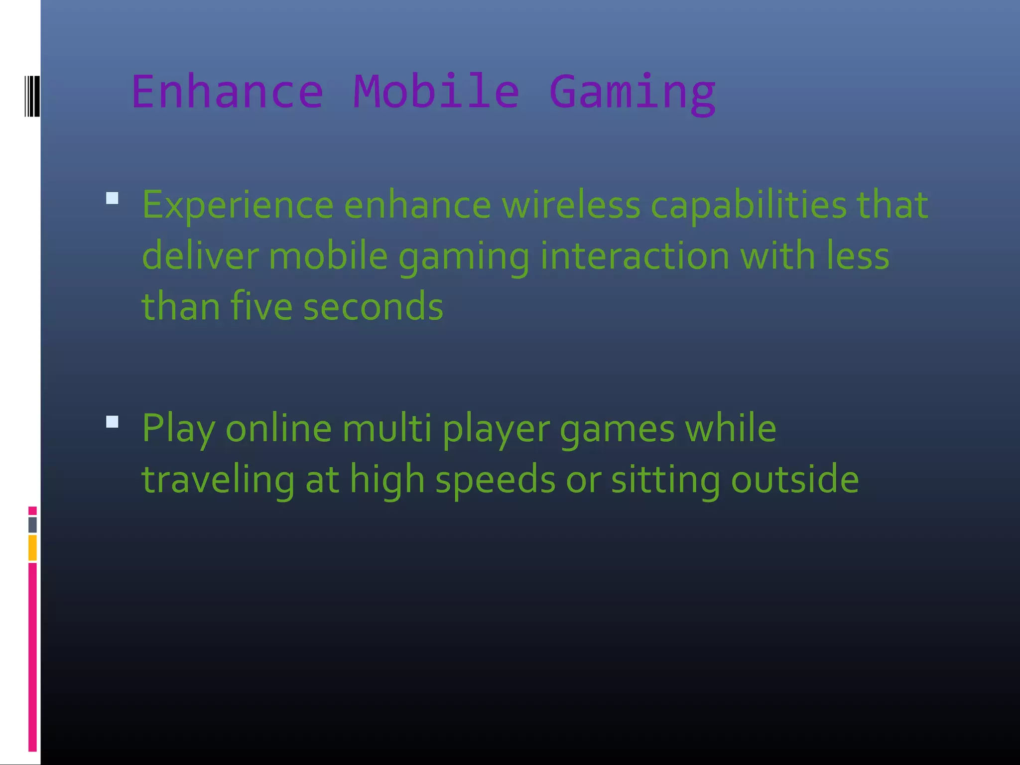 Enhance Mobile Gaming
 Experience enhance wireless capabilities that

deliver mobile gaming interaction with less
than five seconds

 Play online multi player games while

traveling at high speeds or sitting outside

 