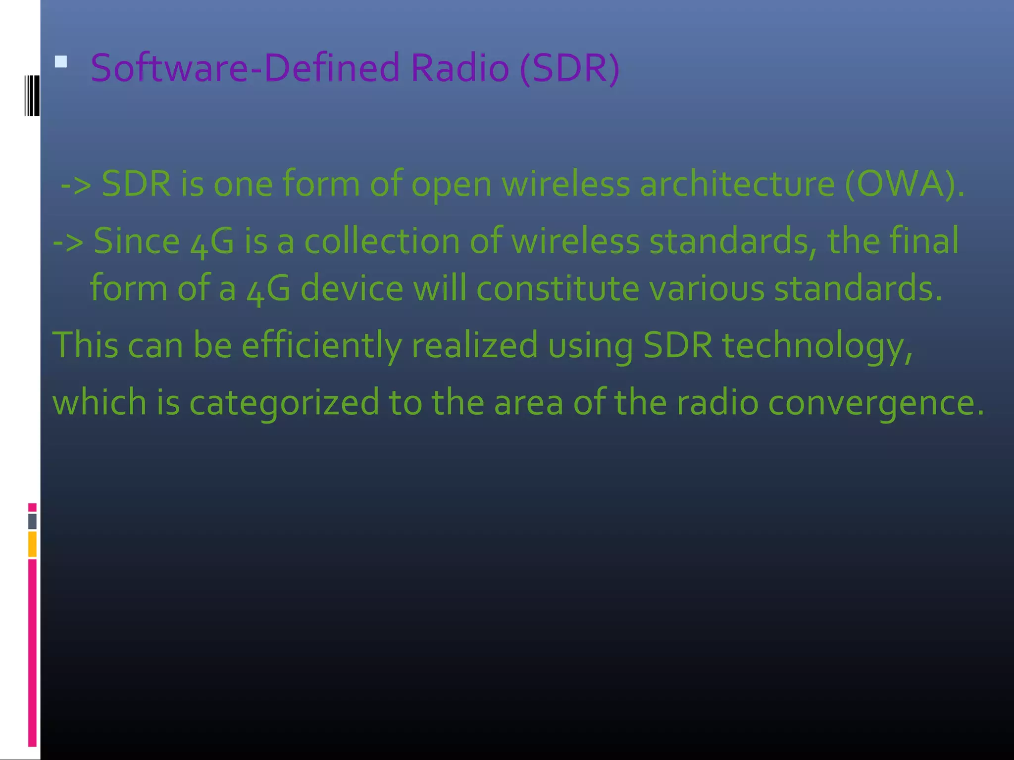  Software‐Defined Radio (SDR)
‐> SDR is one form of open wireless architecture (OWA).
‐> Since 4G is a collection of wireless standards, the final
form of a 4G device will constitute various standards.
This can be efficiently realized using SDR technology,
which is categorized to the area of the radio convergence.

 
