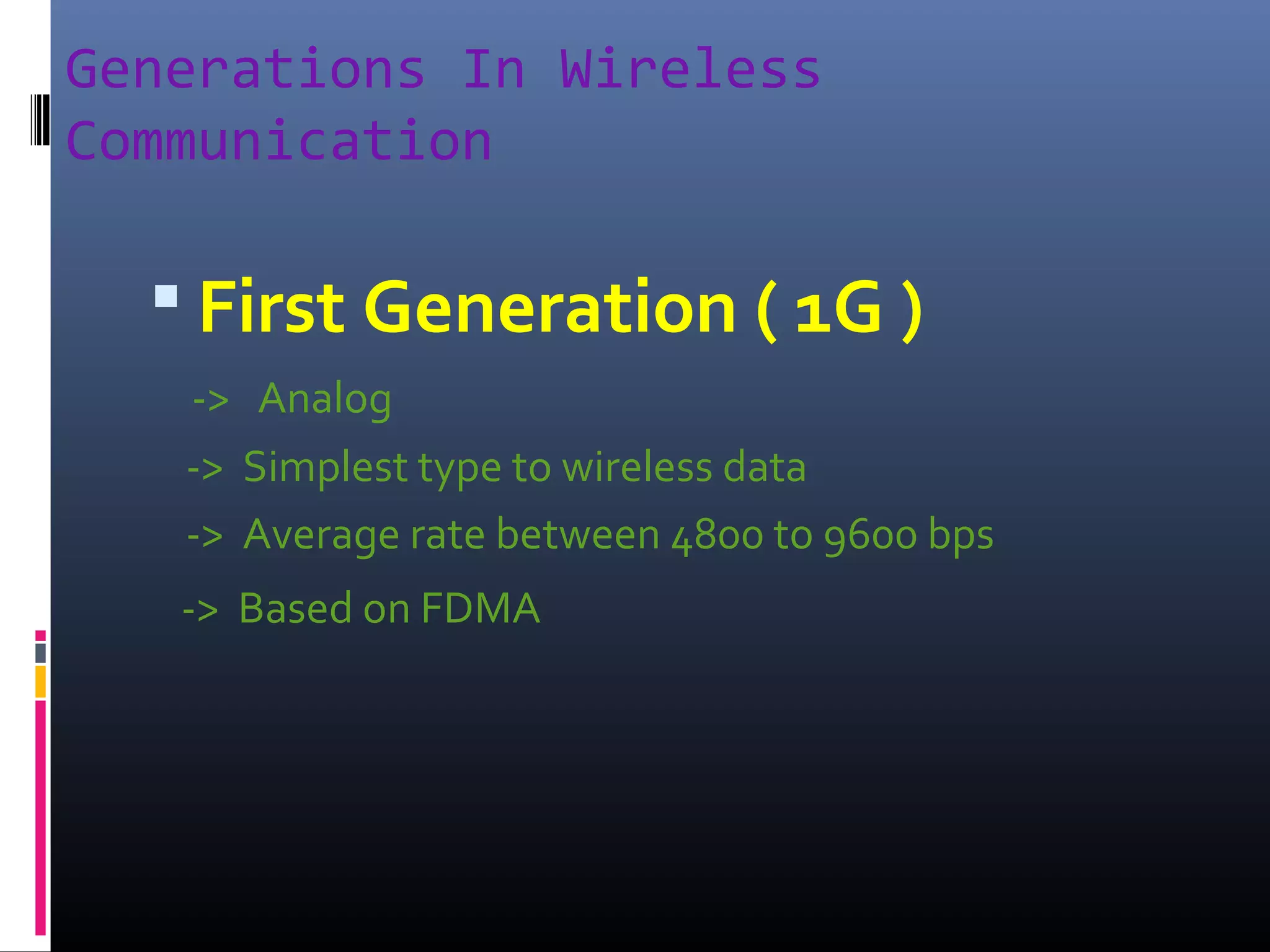 Generations In Wireless
Communication

 First Generation ( 1G )
-> Analog
-> Simplest type to wireless data
-> Average rate between 4800 to 9600 bps
-> Based on FDMA

 