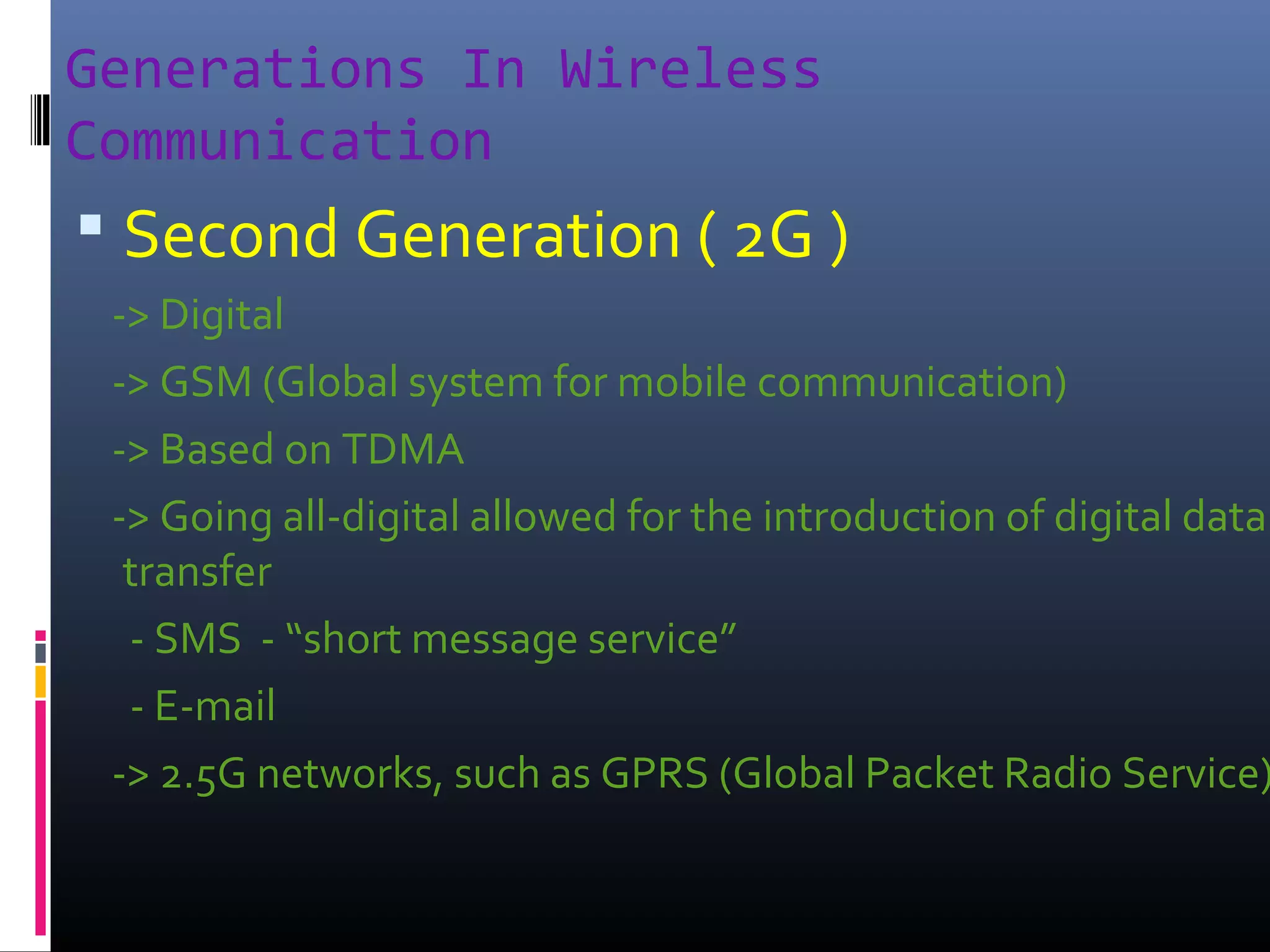 Generations In Wireless
Communication

 Second Generation ( 2G )

-> Digital
-> GSM (Global system for mobile communication)
-> Based on TDMA
-> Going all-digital allowed for the introduction of digital data
transfer
- SMS - “short message service”
- E-mail
-> 2.5G networks, such as GPRS (Global Packet Radio Service)

 