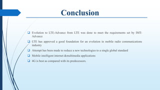  Evolution to LTE-Advance from LTE was done to meet the requirements set by IMT-
Advance
 LTE has approved a good foundation for an evolution in mobile radio communications
industry
 Attempt has been made to reduce a new technologies to a single global standard
 Mobile intelligent internet &multimedia applications
 4G is best as compared with its predecessors.
 