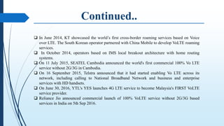  In June 2014, KT showcased the world’s first cross-border roaming services based on Voice
over LTE. The South Korean operator partnered with China Mobile to develop VoLTE roaming
services.
 In October 2014, operators based on IMS local breakout architecture with home routing
systems.
 On 11 July 2015, SEATEL Cambodia announced the world's first commercial 100% Vo LTE
service without 2G/3G in Cambodia.
 On 16 September 2015, Telstra announced that it had started enabling Vo LTE across its
network, including calling to National Broadband Network and business and enterprise
services with HD handsets.
 On June 30, 2016, YTL's YES launches 4G LTE service to become Malaysia's FIRST VoLTE
service provider.
 Reliance Jio announced commercial launch of 100% VoLTE service without 2G/3G based
services in India on 5th Sep 2016.
 