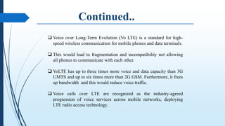  Voice over Long-Term Evolution (Vo LTE) is a standard for high-
speed wireless communication for mobile phones and data terminals.
 This would lead to fragmentation and incompatibility not allowing
all phones to communicate with each other.
 VoLTE has up to three times more voice and data capacity than 3G
UMTS and up to six times more than 2G GSM. Furthermore, it frees
up bandwidth and this would reduce voice traffic.
 Voice calls over LTE are recognized as the industry-agreed
progression of voice services across mobile networks, deploying
LTE radio access technology.
 