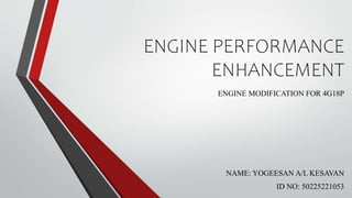 ENGINE PERFORMANCE
ENHANCEMENT
ENGINE MODIFICATION FOR 4G18P
NAME: YOGEESAN A/L KESAVAN
ID NO: 50225221053
 