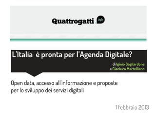 L'Italia è pronta per l’Agenda Digitale?
                                            di Iginio Gagliardone
                                          e Gianluca Martelliano


Open data, accesso all'informazione e proposte
per lo sviluppo dei servizi digitali

                                             1 febbraio 2013
 