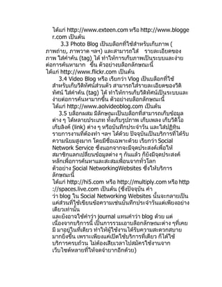 ได้แก่ http://www.exteen.com หรือ http://www.blogge
   r.com เป็นต้น
        3.3 Photo Blog เป็นบล็อกที่ใช้สำาหรับเก็บภาพ (
ภาพถ่าย, ภาพวาด ฯลฯ) และสามารถใส่ รายละเอียดของ
ภาพ ใส่คำาค้น (tag) ได้ ทำาให้การเก็บภาพเป็นระบบและง่าย
ต่อการค้นหามาก ขึน ตัวอย่างบล็อกลักษณะนี้
                       ้
ได้แก่ http://www.flickr.com เป็นต้น
       3.4 Video Blog หรือ เรียกว่า Vlog เป็นบล็อกที่ใช้
   สำาหรับเก็บวีดิทัศน์ส่วนตัว สามารถใส่รายละเอียดของวีดิ
   ทัศน์ ใส่คำาค้น (tag) ได้ ทำาให้การเก็บวีดิทัศน์เป็นระบบและ
   ง่ายต่อการค้นหามากขึ้น ตัวอย่างบล็อกลักษณะนี้
   ได้แก่ http://www.aolvideoblog.com เป็นต้น
       3.5 บล็อกผสม มีลักษณะเป็นบล็อกที่สามารถเก็บข้อมูล
   ต่าง ๆ ได้หลายประเภท ทั้งเก็บรูปภาพ เก็บเพลง เก็บวีดิโอ
   เก็บลิงค์ (link) ต่าง ๆ หรือบันทึกประจำาวัน และใส่ปฏิทิน
   รายการงานที่ต้องทำา ฯลฯ ได้ด้วย ปัจจุบันเป็นบริการที่ได้รับ
   ความนิยมสูงมาก โดยมีชื่อเฉพาะด้วย เรียกว่า Social
   Network Service ซึ่งนอกจากจะมีจุดประสงค์เพื่อให้
   สมาชิกแลกเปลี่ยนข้อมูลต่าง ๆ กันแล้ว ก็ยังมีจุดประสงค์
   หลักเพื่อการค้นหาและสะสมเพื่อนจากทั่วโลก
   ตัวอย่าง Social NetworkingWebsites ซึ่งให้บริการ
   ลักษณะนี้
   ได้แก่ http://hi5.com หรือ http://multiply.com หรือ http
   ://spaces.live.com เป็นต้น (ซึ่งปัจจุบัน คำา
   ว่า blog ใน Social Networking Websites นั้นจะกลายเป็น
   แค่ส่วนที่ใช้เขียนข้อความเช่นบันทึกประจำาวันแต่เพียงอย่าง
   เดียวเท่านั้น
   และยังอาจใช้คำาว่า journal แทนคำาว่า blog ด้วย แต่
   เนื่องจากบริการนี้ เป็นการรวมเอาบล็อกลักษณะต่าง ๆที่เคย
   มี มาอยู่ในที่เดียว ทำาให้ผู้ใช้งานได้รับความสะดวกสบาย
   มากยิ่งขึ้น เพราะเพียงแค่เปิดใช้บริการที่เดียว ก็ได้ใช้
   บริการครบถ้วน ไม่ต้องเสียเวลาไปสมัครใช้งานจาก
   เว็บไซต์หลายที่ให้จดจำายากอีกด้วย)
 