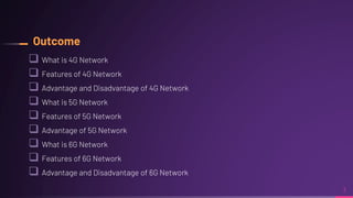 Outcome
What is 4G Network
Features of 4G Network
Advantage and Disadvantage of 4G Network
What is 5G Network
Features of 5G Network
Advantage of 5G Network
What is 6G Network
Features of 6G Network
Advantage and Disadvantage of 6G Network
3