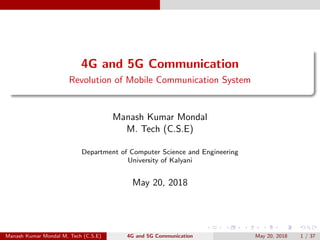 4G and 5G Communication
Revolution of Mobile Communication System
Manash Kumar Mondal
M. Tech (C.S.E)
Department of Computer Science and Engineering
University of Kalyani
May 20, 2018
Manash Kumar Mondal M. Tech (C.S.E) 4G and 5G Communication May 20, 2018 1 / 37
 