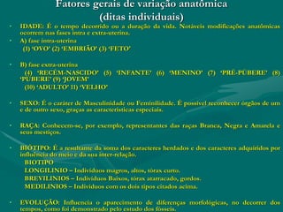 Fatores gerais de variação anatômica
(ditas individuais)
• IDADE: É o tempo decorrido ou a duração da vida. Notáveis modificações anatômicas
ocorrem nas fases intra e extra-uterina.
• A) fase intra-uterina
(1) ‘OVO’ (2) ‘EMBRIÃO’ (3) ‘FETO'
• B) fase extra-uterina
(4) ‘RECÉM-NASCIDO’ (5) ‘INFANTE’ (6) ‘MENINO’ (7) ‘PRÉ-PÚBERE’ (8)
‘PÚBERE’ (9) ‘JOVEM’
(10) ‘ADULTO’ 11) ‘VELHO’
• SEXO: É o caráter de Masculinidade ou Feminilidade. É possível reconhecer órgãos de um
e de outro sexo, graças as características especiais.
• RAÇA: Conhecem-se, por exemplo, representantes das raças Branca, Negra e Amarela e
seus mestiços.
• BIÓTIPO: É a resultante da soma dos caracteres herdados e dos caracteres adquiridos por
influência do meio e da sua inter-relação.
BIOTIPO
LONGILINIO – Indivíduos magros, altos, tórax curto.
BREVILINIOS – Indivíduos Baixos, tórax atarracado, gordos.
MEDILINIOS – Indivíduos com os dois tipos citados acima.
• EVOLUÇÃO: Influencia o aparecimento de diferenças morfológicas, no decorrer dos
tempos, como foi demonstrado pelo estudo dos fósseis.
 