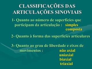 CLASSIFICAÇÕES DAS
ARTICULAÇÕES SINOVIAIS
1- Quanto ao número de superfícies que
participam da articulação : simples
composta
3- Quanto ao grau de liberdade e eixos de
movimentos : não axial
uniaxial
biaxial
triaxial
2- Quanto à forma das superfícies articulares
 