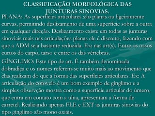 CLASSIFICAÇÃO MORFOLÓGICA DAS
JUNTURAS SINOVIAS.
PLANA: As superfícies articulares são planas ou ligeiramente
curvas, permitindo deslizamento de uma superfície sobre a outra
em qualquer direção. Deslizamento existe em todas as junturas
sinoviais mais nas articulações planas ele é discreto, fazendo com
que a ADM seja bastante reduzida. Ex: nas art(s). Entre os ossos
curtos do carpo, tarso e entre os das vértebras.
GÍNGLIMO: Este tipo de art. É também denominada
dobradiça e os nomes referem-se muito mais ao movimento que
elas realizam do que à forma das superfícies articulares. Ex: A
articulação do cotovelo é um bom exemplo de gínglimo e a
simples observção mostra como a superfície articular do úmero,
que entra em contato com a ulna, apresentam a forma de
carretel. Realizando apenas FLE e EXT as junturas sinovias do
tipo gínglimo são mono-axiais.
 
