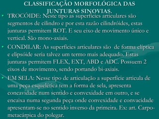 CLASSIFICAÇÃO MORFOLÓGICA DAS
JUNTURAS SINOVIAS.
• TROCÓIDE: Neste tipo as superfícies articulares são
segmentos de cilindro e por esta razão cilindróides, estas
junturas permitem ROT. E seu eixo de movimento único e
vertical. São mono-axiais.
• CONDILAR: As superfícies articulares são de forma elíptica
e elipsóide seria talvez um termo mais adequado. Estas
junturas permitem FLEX, EXT, ABD e ADC. Possuem 2
eixos de movimento, sendo portando bi-axiais.
• EM SELA: Nesse tipo de articulação a superfície articula de
uma peça esquelética tem a forma de sela, apresenta
concavidade num sentido e convexidade em outro, e se
encaixa numa segunda peça onde convexidade e convacidade
apresentam-se no sentido inverso da primeira. Ex: art. Carpo-
metacárpica do polegar.
 