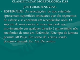CLASSIFICAÇÃO MORFOLÓGICA DAS
JUNTURAS SINOVIAS.
• ESFERÓIDE: As articulações de tipo esferóide
apresentam superfícies articulares que são segmentos
de esferas e se encaixam em receptáculos ocos. O
suporte de uma caneta de mesa que pode ser
movimentado em qualquer direção é um exemplo não
anatômico de uma art. Esferóide. Este tipo de juntura
permite MOV(s). Em torno de 3 eixos, sendo
portanto tri-axial. Ex: Art. Do ombro
 