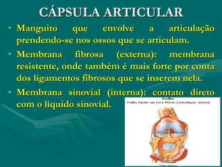 CÁPSULA ARTICULAR
• Manguito que envolve a articulação
prendendo-se nos ossos que se articulam.
• Membrana fibrosa (externa): membrana
resistente, onde também é mais forte por conta
dos ligamentos fibrosos que se inserem nela.
• Membrana sinovial (interna): contato direto
com o líquido sinovial.
 
